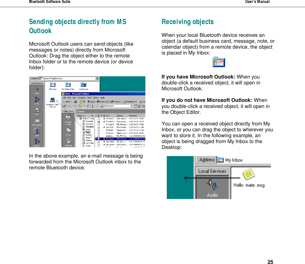 Bluetooth Software Suite  User&rsquo;s Manual      25 Sending objects directly from MS Outlook Microsoft Outlook users can send objects (like messages or notes) directly from Microsoft Outlook: Drag the object either to the remote Inbox folder or to the remote device (or device folder):    In the above example, an e-mail message is being forwarded from the Microsoft Outlook inbox to the remote Bluetooth device. Receiving objects When your local Bluetooth device receives an object (a default business card, message, note, or calendar object) from a remote device, the object is placed in My Inbox:   If you have Microsoft Outlook: When you double-click a received object, it will open in Microsoft Outlook.  If you do not have Microsoft Outlook: When you double-click a received object, it will open in the Object Editor.  You can open a received object directly from My Inbox, or you can drag the object to wherever you want to store it. In the following example, an object is being dragged from My Inbox to the Desktop:   