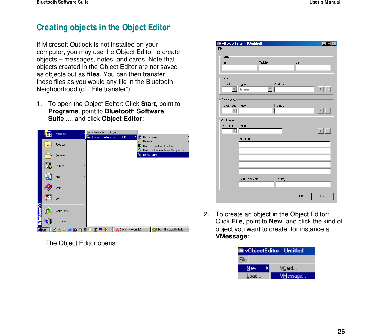 Bluetooth Software Suite  User&rsquo;s Manual      26 Creating objects in the Object Editor If Microsoft Outlook is not installed on your computer, you may use the Object Editor to create objects &ndash; messages, notes, and cards. Note that objects created in the Object Editor are not saved as objects but as files. You can then transfer these files as you would any file in the Bluetooth Neighborhood (cf. &ldquo;File transfer&rdquo;).  1. To open the Object Editor: Click Start, point to Programs, point to Bluetooth Software Suite ..., and click Object Editor:     The Object Editor opens:    2. To create an object in the Object Editor:  Click File, point to New, and click the kind of object you want to create, for instance a VMessage:    