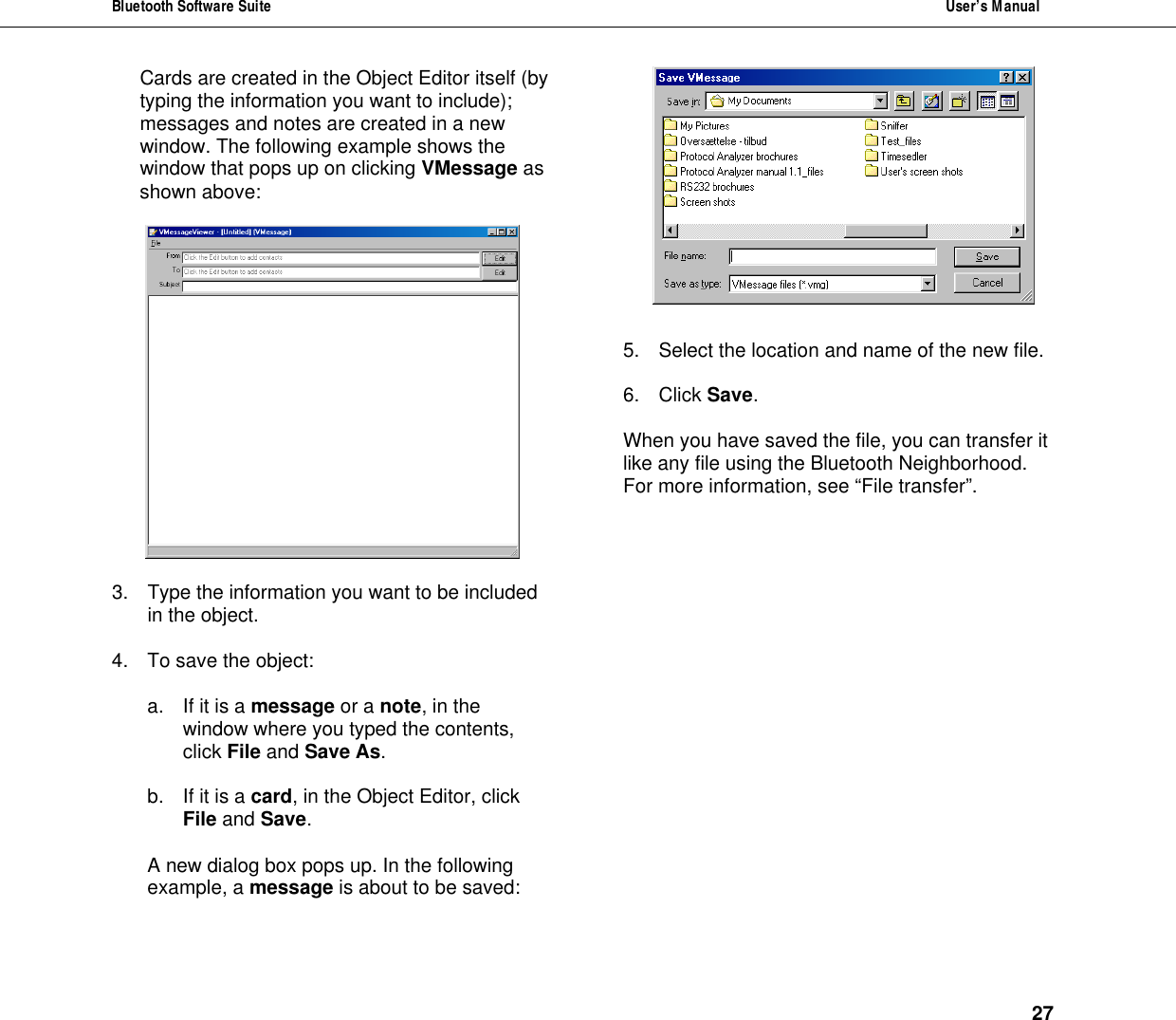 Bluetooth Software Suite  User&rsquo;s Manual      27 Cards are created in the Object Editor itself (by typing the information you want to include); messages and notes are created in a new window. The following example shows the window that pops up on clicking VMessage as shown above:     3. Type the information you want to be included in the object.  4. To save the object:   a. If it is a message or a note, in the window where you typed the contents, click File and Save As.   b. If it is a card, in the Object Editor, click File and Save.  A new dialog box pops up. In the following example, a message is about to be saved:    5. Select the location and name of the new file.   6. Click Save.  When you have saved the file, you can transfer it like any file using the Bluetooth Neighborhood. For more information, see &ldquo;File transfer&rdquo;.                   