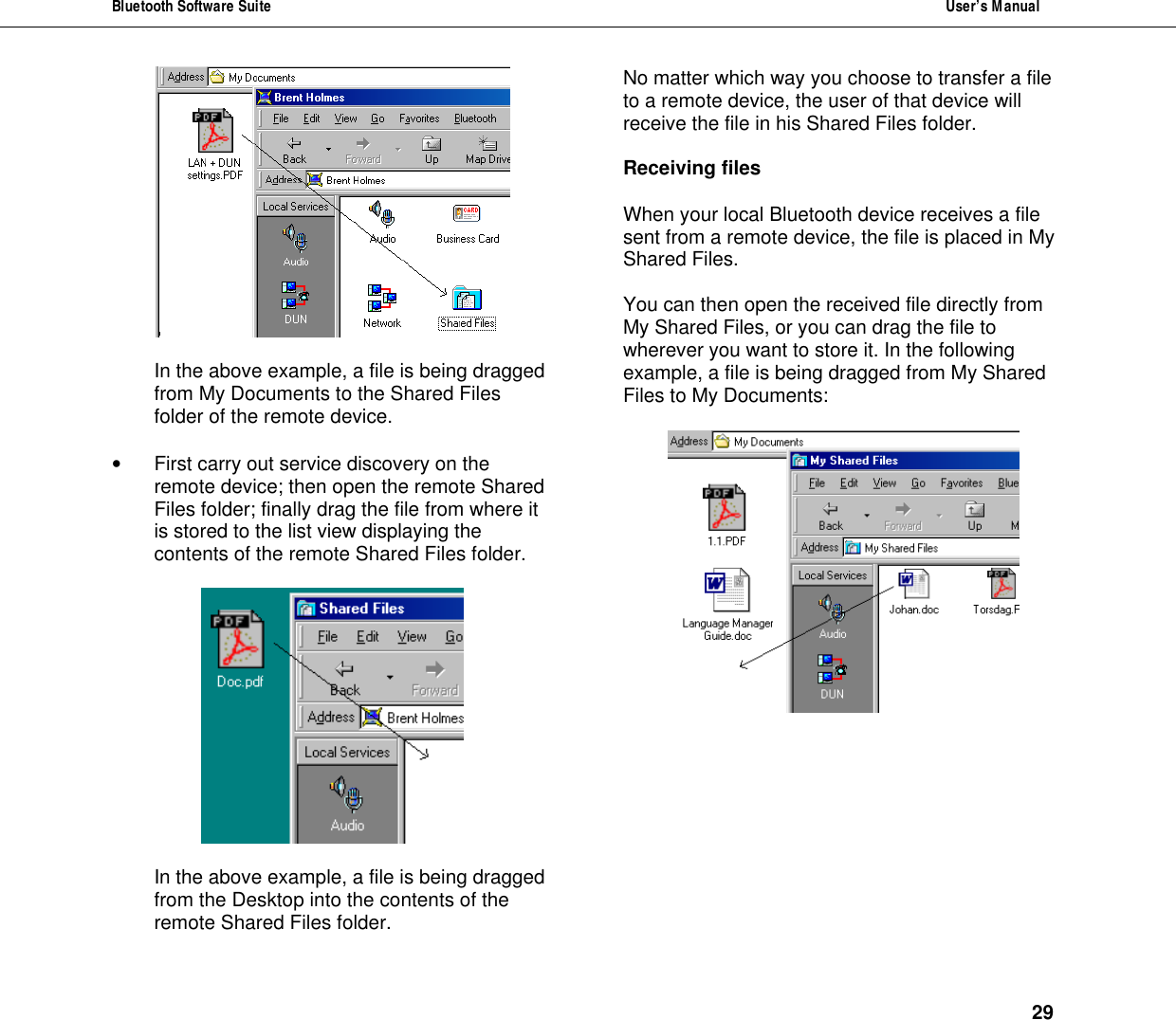 Bluetooth Software Suite  User&rsquo;s Manual      29   In the above example, a file is being dragged from My Documents to the Shared Files folder of the remote device.  &bull; First carry out service discovery on the remote device; then open the remote Shared Files folder; finally drag the file from where it is stored to the list view displaying the contents of the remote Shared Files folder.    In the above example, a file is being dragged from the Desktop into the contents of the remote Shared Files folder.  No matter which way you choose to transfer a file to a remote device, the user of that device will receive the file in his Shared Files folder.  Receiving files   When your local Bluetooth device receives a file sent from a remote device, the file is placed in My Shared Files.   You can then open the received file directly from My Shared Files, or you can drag the file to wherever you want to store it. In the following example, a file is being dragged from My Shared Files to My Documents:   