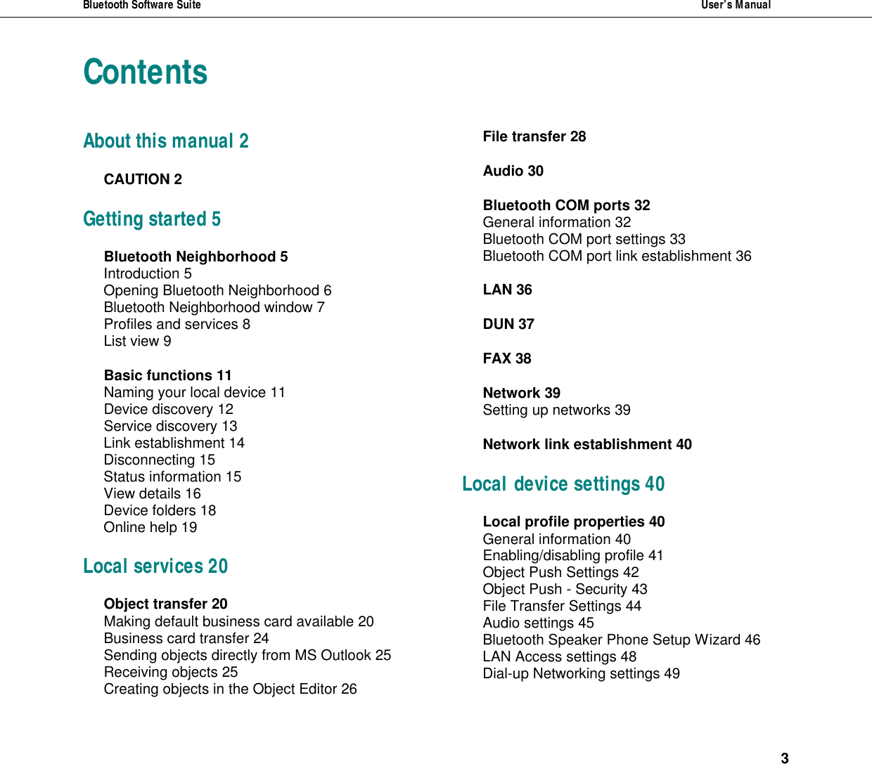 Bluetooth Software Suite  User&rsquo;s Manual   3  Contents About this manual 2 CAUTION 2 Getting started 5 Bluetooth Neighborhood 5 Introduction 5 Opening Bluetooth Neighborhood 6 Bluetooth Neighborhood window 7 Profiles and services 8 List view 9 Basic functions 11 Naming your local device 11 Device discovery 12 Service discovery 13 Link establishment 14 Disconnecting 15 Status information 15 View details 16 Device folders 18 Online help 19 Local services 20 Object transfer 20 Making default business card available 20 Business card transfer 24 Sending objects directly from MS Outlook 25 Receiving objects 25 Creating objects in the Object Editor 26 File transfer 28 Audio 30 Bluetooth COM ports 32 General information 32 Bluetooth COM port settings 33 Bluetooth COM port link establishment 36 LAN 36 DUN 37 FAX 38 Network 39 Setting up networks 39 Network link establishment 40 Local device settings 40 Local profile properties 40 General information 40 Enabling/disabling profile 41 Object Push Settings 42 Object Push - Security 43 File Transfer Settings 44 Audio settings 45 Bluetooth Speaker Phone Setup Wizard 46 LAN Access settings 48 Dial-up Networking settings 49 