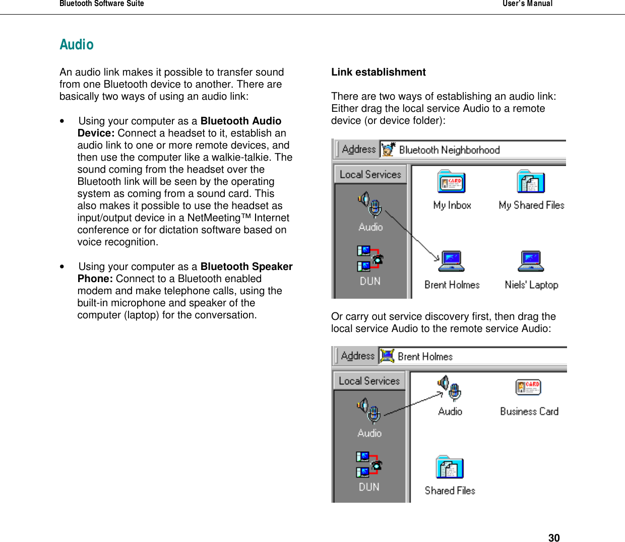 Bluetooth Software Suite  User&rsquo;s Manual      30 AudioAn audio link makes it possible to transfer sound from one Bluetooth device to another. There are basically two ways of using an audio link:  &bull; Using your computer as a Bluetooth Audio Device: Connect a headset to it, establish an audio link to one or more remote devices, and then use the computer like a walkie-talkie. The sound coming from the headset over the Bluetooth link will be seen by the operating system as coming from a sound card. This also makes it possible to use the headset as input/output device in a NetMeeting&trade; Internet conference or for dictation software based on voice recognition.   &bull; Using your computer as a Bluetooth Speaker Phone: Connect to a Bluetooth enabled modem and make telephone calls, using the built-in microphone and speaker of the computer (laptop) for the conversation. Link establishment  There are two ways of establishing an audio link:  Either drag the local service Audio to a remote device (or device folder):     Or carry out service discovery first, then drag the local service Audio to the remote service Audio:   