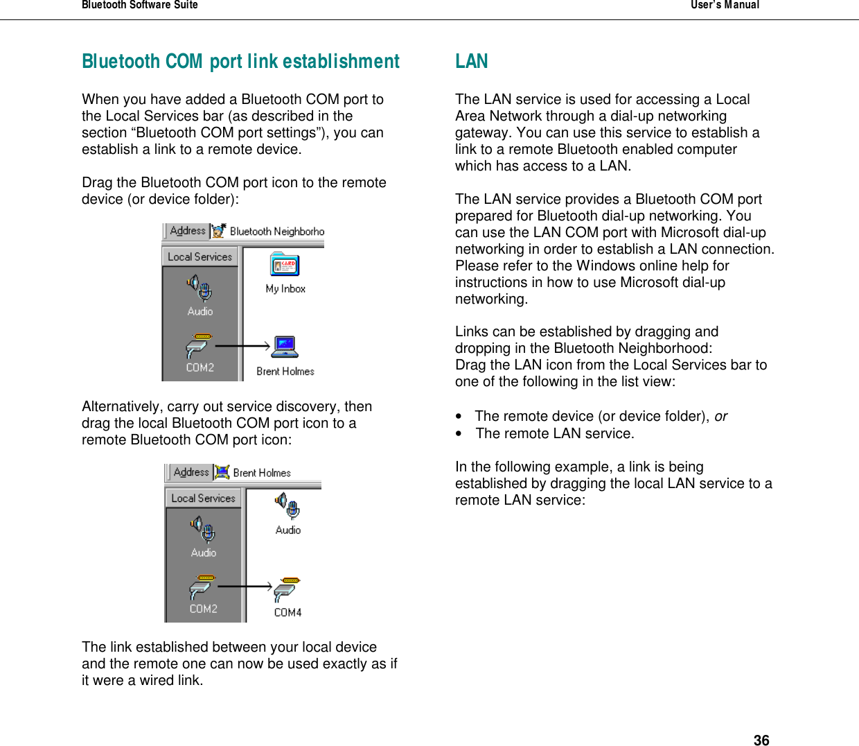 Bluetooth Software Suite  User&rsquo;s Manual      36 Bluetooth COM port link establishment When you have added a Bluetooth COM port to the Local Services bar (as described in the section &ldquo;Bluetooth COM port settings&rdquo;), you can establish a link to a remote device.   Drag the Bluetooth COM port icon to the remote device (or device folder):     Alternatively, carry out service discovery, then drag the local Bluetooth COM port icon to a remote Bluetooth COM port icon:    The link established between your local device and the remote one can now be used exactly as if it were a wired link. LAN  The LAN service is used for accessing a Local Area Network through a dial-up networking gateway. You can use this service to establish a link to a remote Bluetooth enabled computer which has access to a LAN.  The LAN service provides a Bluetooth COM port prepared for Bluetooth dial-up networking. You can use the LAN COM port with Microsoft dial-up networking in order to establish a LAN connection. Please refer to the Windows online help for instructions in how to use Microsoft dial-up networking.  Links can be established by dragging and dropping in the Bluetooth Neighborhood:  Drag the LAN icon from the Local Services bar to one of the following in the list view:   &bull; The remote device (or device folder), or &bull; The remote LAN service.  In the following example, a link is being established by dragging the local LAN service to a remote LAN service:   