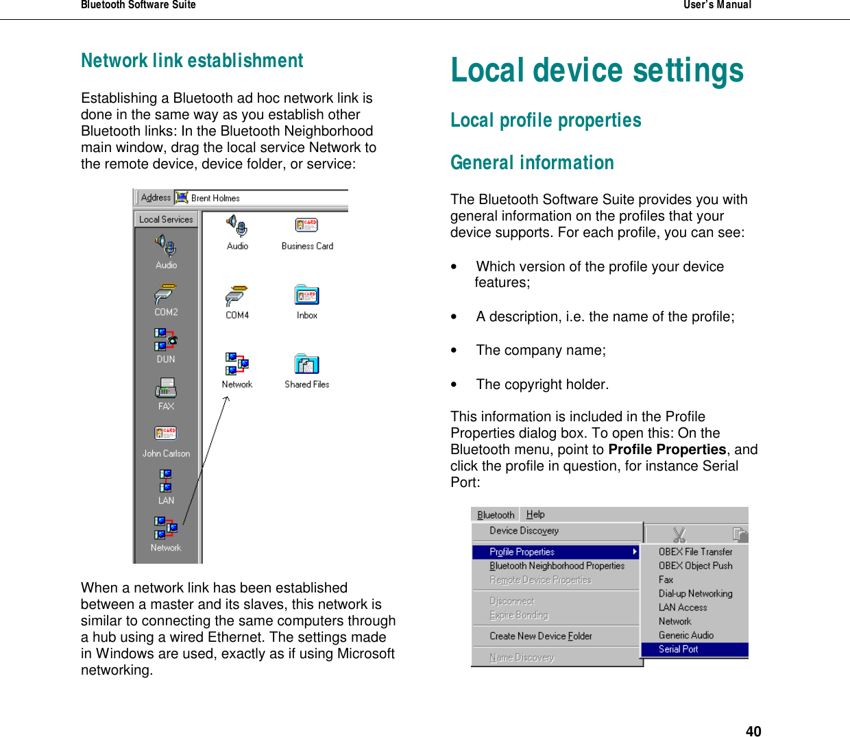 Bluetooth Software Suite  User&rsquo;s Manual      40 Network link establishment Establishing a Bluetooth ad hoc network link is done in the same way as you establish other Bluetooth links: In the Bluetooth Neighborhood main window, drag the local service Network to the remote device, device folder, or service:    When a network link has been established between a master and its slaves, this network is similar to connecting the same computers through a hub using a wired Ethernet. The settings made in Windows are used, exactly as if using Microsoft networking.  Local device settings Local profile properties General information The Bluetooth Software Suite provides you with general information on the profiles that your device supports. For each profile, you can see:   &bull; Which version of the profile your device features;  &bull; A description, i.e. the name of the profile;  &bull; The company name;   &bull; The copyright holder.  This information is included in the Profile Properties dialog box. To open this: On the Bluetooth menu, point to Profile Properties, and click the profile in question, for instance Serial Port:   