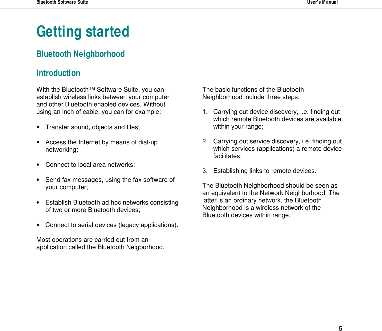 Bluetooth Software Suite  User&rsquo;s Manual      5 Getting started Bluetooth Neighborhood Introduction With the Bluetooth&trade; Software Suite, you can establish wireless links between your computer and other Bluetooth enabled devices. Without using an inch of cable, you can for example:   &bull; Transfer sound, objects and files;  &bull; Access the Internet by means of dial-up networking;   &bull; Connect to local area networks;   &bull; Send fax messages, using the fax software of your computer;  &bull; Establish Bluetooth ad hoc networks consisting of two or more Bluetooth devices;  &bull; Connect to serial devices (legacy applications).  Most operations are carried out from an application called the Bluetooth Neigborhood. The basic functions of the Bluetooth Neighborhood include three steps:  1. Carrying out device discovery, i.e. finding out which remote Bluetooth devices are available within your range;   2. Carrying out service discovery, i.e. finding out which services (applications) a remote device facilitates;  3. Establishing links to remote devices.  The Bluetooth Neighborhood should be seen as an equivalent to the Network Neighborhood. The latter is an ordinary network, the Bluetooth Neighborhood is a wireless network of the Bluetooth devices within range. 
