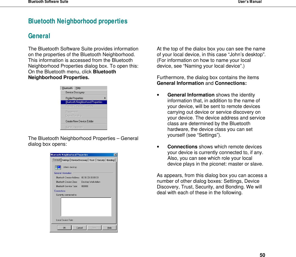 Bluetooth Software Suite  User&rsquo;s Manual      50 Bluetooth Neighborhood properties General The Bluetooth Software Suite provides information on the properties of the Bluetooth Neighborhood. This information is accessed from the Bluetooth Neighborhood Properties dialog box. To open this: On the Bluetooth menu, click Bluetooth Neighborhood Properties.     The Bluetooth Neighborhood Properties &ndash; General dialog box opens:   At the top of the dialox box you can see the name of your local device, in this case &ldquo;John&rsquo;s desktop&rdquo;. (For information on how to name your local device, see &ldquo;Naming your local device&rdquo;.)  Furthermore, the dialog box contains the items General Information and Connections:  &bull; General Information shows the identity information that, in addition to the name of your device, will be sent to remote devices carrying out device or service discovery on your device. The device address and service class are determined by the Bluetooth hardware, the device class you can set yourself (see &ldquo;Settings&rdquo;).   &bull; Connections shows which remote devices your device is currently connected to, if any. Also, you can see which role your local device plays in the piconet: master or slave.  As appears, from this dialog box you can access a number of other dialog boxes: Settings, Device Discovery, Trust, Security, and Bonding. We will deal with each of these in the following. 