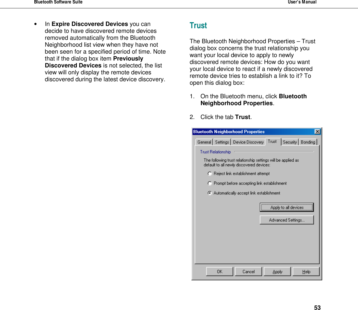 Bluetooth Software Suite  User&rsquo;s Manual      53 &bull; In Expire Discovered Devices you can decide to have discovered remote devices removed automatically from the Bluetooth Neighborhood list view when they have not been seen for a specified period of time. Note that if the dialog box item Previously Discovered Devices is not selected, the list view will only display the remote devices discovered during the latest device discovery.  Trust The Bluetooth Neighborhood Properties &ndash; Trust dialog box concerns the trust relationship you want your local device to apply to newly discovered remote devices: How do you want your local device to react if a newly discovered remote device tries to establish a link to it? To open this dialog box:  1. On the Bluetooth menu, click Bluetooth Neighborhood Properties.  2. Click the tab Trust.   