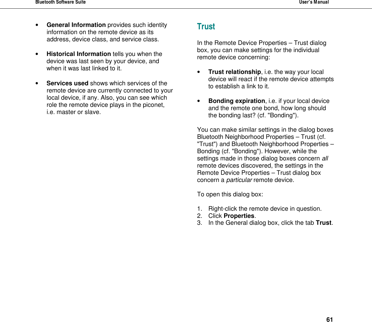 Bluetooth Software Suite  User&rsquo;s Manual      61 &bull; General Information provides such identity information on the remote device as its address, device class, and service class.  &bull; Historical Information tells you when the device was last seen by your device, and when it was last linked to it.  &bull; Services used shows which services of the remote device are currently connected to your local device, if any. Also, you can see which role the remote device plays in the piconet, i.e. master or slave. Trust In the Remote Device Properties &ndash; Trust dialog box, you can make settings for the individual remote device concerning:  &bull; Trust relationship, i.e. the way your local device will react if the remote device attempts to establish a link to it.  &bull; Bonding expiration, i.e. if your local device and the remote one bond, how long should the bonding last? (cf. "Bonding").  You can make similar settings in the dialog boxes Bluetooth Neighborhood Properties &ndash; Trust (cf. "Trust") and Bluetooth Neighborhood Properties &ndash; Bonding (cf. "Bonding"). However, while the settings made in those dialog boxes concern all remote devices discovered, the settings in the Remote Device Properties &ndash; Trust dialog box concern a particular remote device.   To open this dialog box:  1. Right-click the remote device in question. 2. Click Properties. 3. In the General dialog box, click the tab Trust. 