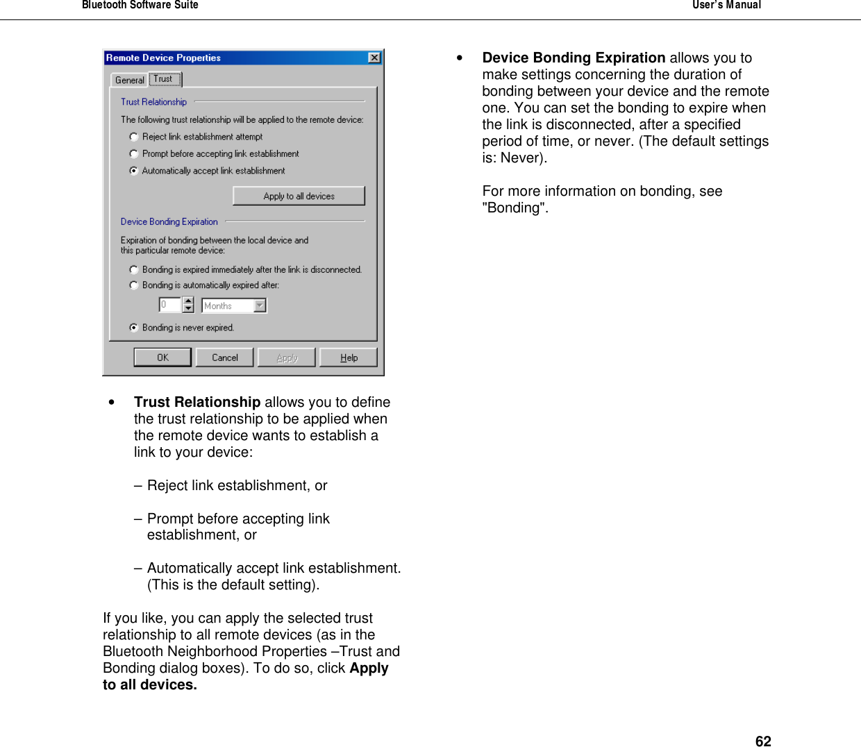 Bluetooth Software Suite  User&rsquo;s Manual      62   &bull; Trust Relationship allows you to define the trust relationship to be applied when the remote device wants to establish a link to your device:  &ndash; Reject link establishment, or  &ndash; Prompt before accepting link establishment, or  &ndash; Automatically accept link establishment. (This is the default setting).  If you like, you can apply the selected trust relationship to all remote devices (as in the Bluetooth Neighborhood Properties &ndash;Trust and Bonding dialog boxes). To do so, click Apply to all devices. &bull; Device Bonding Expiration allows you to make settings concerning the duration of bonding between your device and the remote one. You can set the bonding to expire when the link is disconnected, after a specified period of time, or never. (The default settings is: Never).  For more information on bonding, see "Bonding".