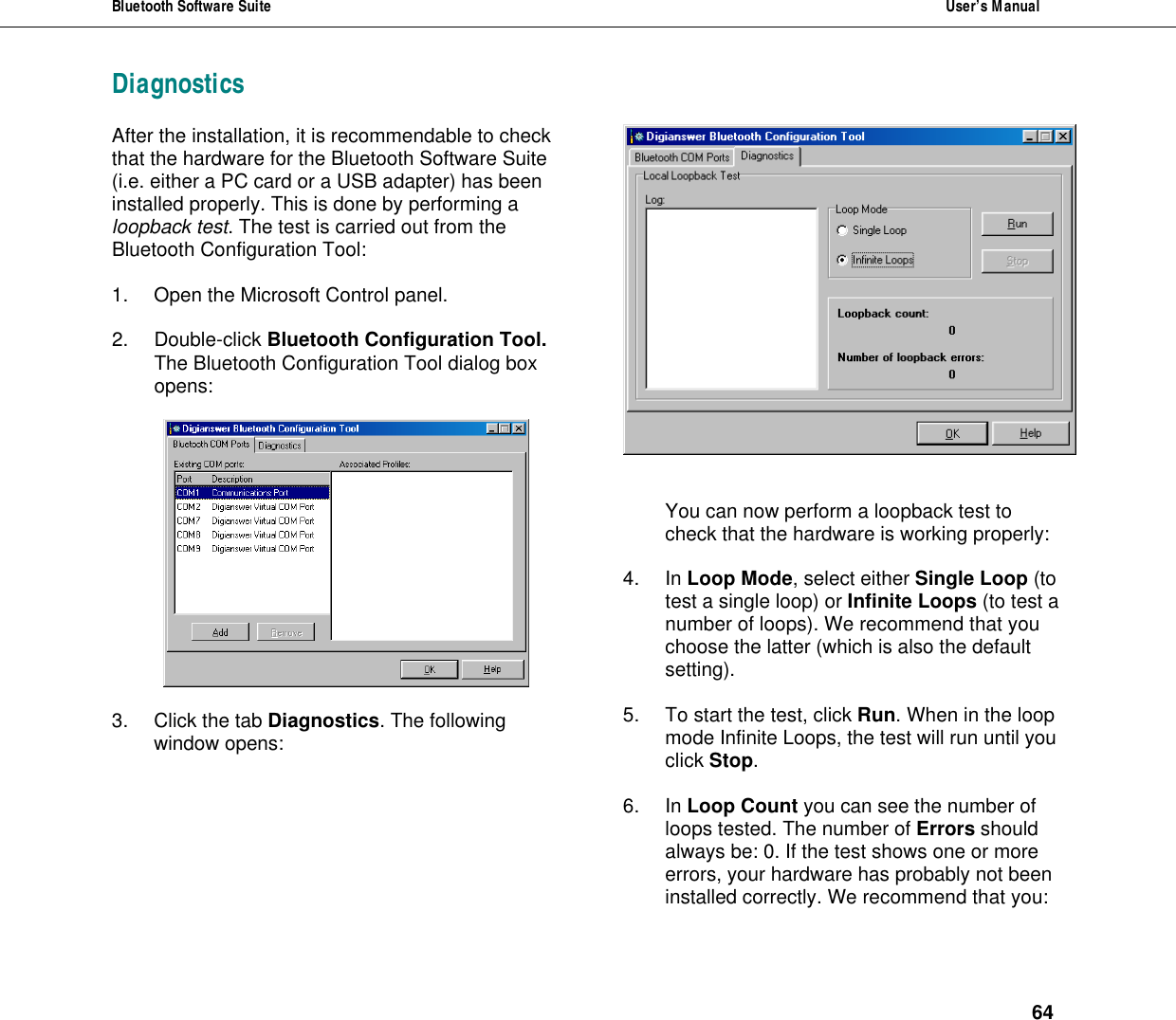 Bluetooth Software Suite  User&rsquo;s Manual      64 Diagnostics  After the installation, it is recommendable to check that the hardware for the Bluetooth Software Suite (i.e. either a PC card or a USB adapter) has been installed properly. This is done by performing a loopback test. The test is carried out from the Bluetooth Configuration Tool:   1. Open the Microsoft Control panel.  2. Double-click Bluetooth Configuration Tool. The Bluetooth Configuration Tool dialog box opens:    3. Click the tab Diagnostics. The following window opens:    You can now perform a loopback test to check that the hardware is working properly:   4. In Loop Mode, select either Single Loop (to test a single loop) or Infinite Loops (to test a number of loops). We recommend that you choose the latter (which is also the default setting).  5. To start the test, click Run. When in the loop mode Infinite Loops, the test will run until you click Stop.   6. In Loop Count you can see the number of loops tested. The number of Errors should always be: 0. If the test shows one or more errors, your hardware has probably not been installed correctly. We recommend that you:  