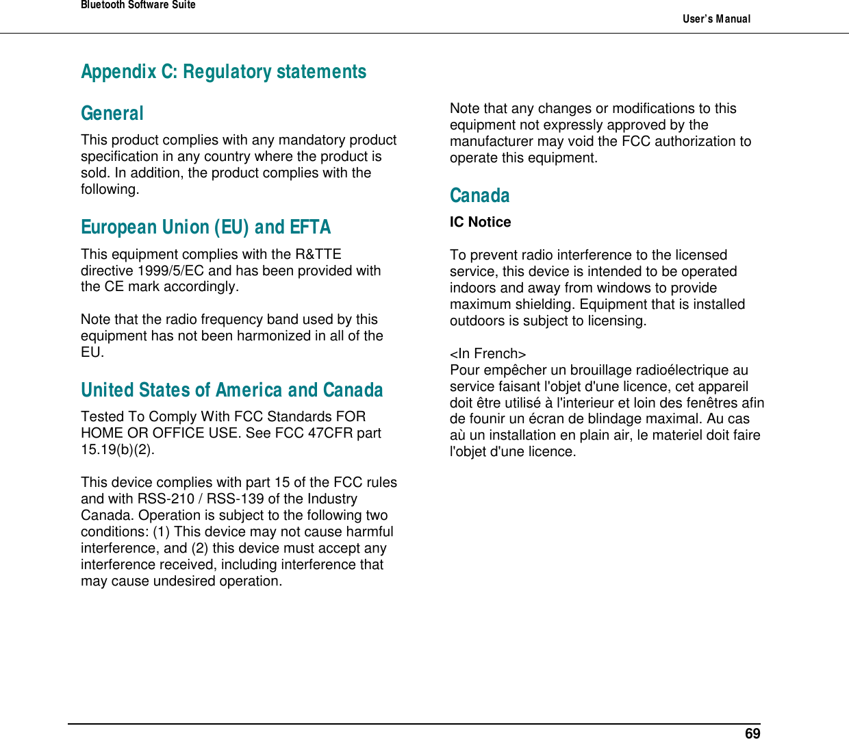 Bluetooth Software Suite   User&rsquo;s Manual      69 Appendix C: Regulatory statements General  This product complies with any mandatory product specification in any country where the product is sold. In addition, the product complies with the following.  European Union (EU) and EFTA  This equipment complies with the R&amp;TTE directive 1999/5/EC and has been provided with the CE mark accordingly.  Note that the radio frequency band used by this equipment has not been harmonized in all of the EU.  United States of America and Canada  Tested To Comply With FCC Standards FOR HOME OR OFFICE USE. See FCC 47CFR part 15.19(b)(2).  This device complies with part 15 of the FCC rules and with RSS-210 / RSS-139 of the Industry Canada. Operation is subject to the following two conditions: (1) This device may not cause harmful interference, and (2) this device must accept any interference received, including interference that may cause undesired operation.  Note that any changes or modifications to this equipment not expressly approved by the manufacturer may void the FCC authorization to operate this equipment.  Canada  IC Notice  To prevent radio interference to the licensed service, this device is intended to be operated indoors and away from windows to provide maximum shielding. Equipment that is installed outdoors is subject to licensing.  <In French> Pour emp&ecirc;cher un brouillage radio&eacute;lectrique au service faisant l'objet d'une licence, cet appareil doit &ecirc;tre utilis&eacute; &agrave; l'interieur et loin des fen&ecirc;tres afin de founir un &eacute;cran de blindage maximal. Au cas a&ugrave; un installation en plain air, le materiel doit faire l'objet d'une licence.  
