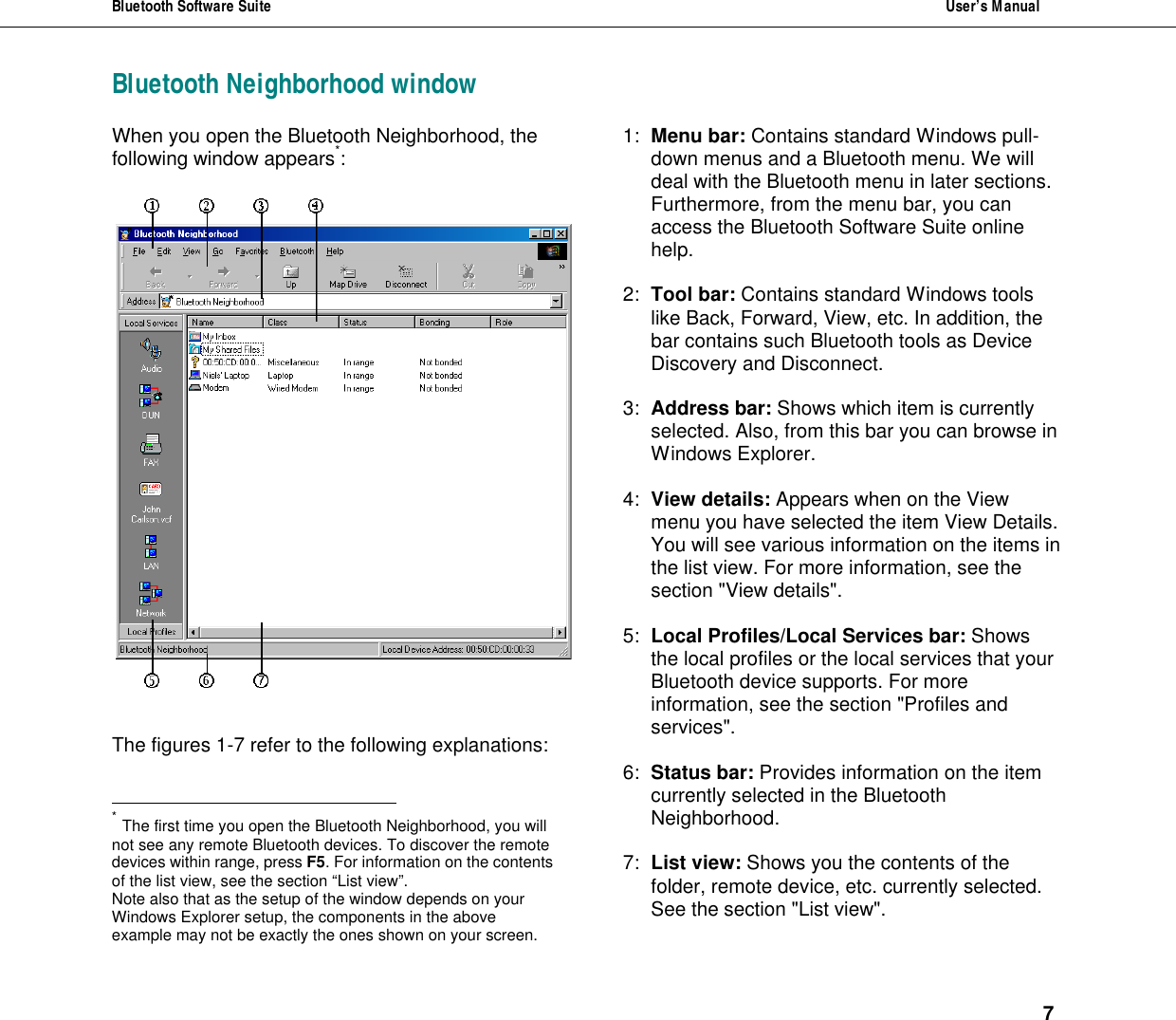 Bluetooth Software Suite  User&rsquo;s Manual      7 Bluetooth Neighborhood window When you open the Bluetooth Neighborhood, the following window appears*:      The figures 1-7 refer to the following explanations:                                                            * The first time you open the Bluetooth Neighborhood, you will not see any remote Bluetooth devices. To discover the remote devices within range, press F5. For information on the contents of the list view, see the section &ldquo;List view&rdquo;.  Note also that as the setup of the window depends on your Windows Explorer setup, the components in the above example may not be exactly the ones shown on your screen.  1: Menu bar: Contains standard Windows pull-down menus and a Bluetooth menu. We will deal with the Bluetooth menu in later sections. Furthermore, from the menu bar, you can access the Bluetooth Software Suite online help.  2: Tool bar: Contains standard Windows tools like Back, Forward, View, etc. In addition, the bar contains such Bluetooth tools as Device Discovery and Disconnect.  3: Address bar: Shows which item is currently selected. Also, from this bar you can browse in Windows Explorer.  4: View details: Appears when on the View menu you have selected the item View Details. You will see various information on the items in the list view. For more information, see the section "View details".  5: Local Profiles/Local Services bar: Shows the local profiles or the local services that your Bluetooth device supports. For more information, see the section "Profiles and services".  6: Status bar: Provides information on the item currently selected in the Bluetooth Neighborhood.   7: List view: Shows you the contents of the folder, remote device, etc. currently selected. See the section "List view".  