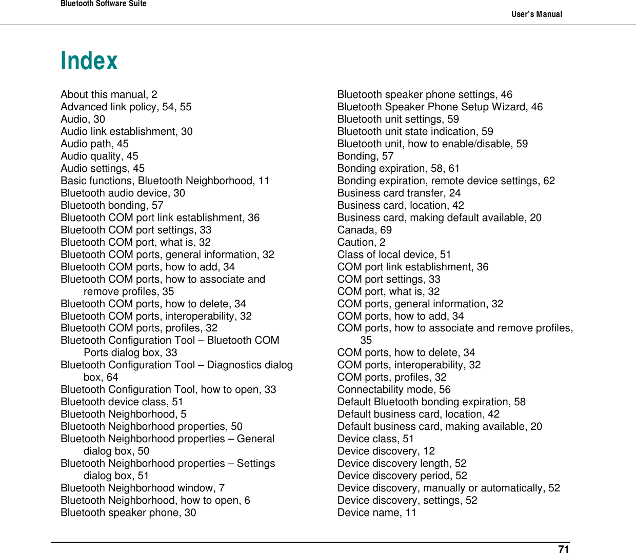 Bluetooth Software Suite   User&rsquo;s Manual      71 Index About this manual, 2 Advanced link policy, 54, 55 Audio, 30 Audio link establishment, 30 Audio path, 45 Audio quality, 45 Audio settings, 45 Basic functions, Bluetooth Neighborhood, 11 Bluetooth audio device, 30 Bluetooth bonding, 57 Bluetooth COM port link establishment, 36 Bluetooth COM port settings, 33 Bluetooth COM port, what is, 32 Bluetooth COM ports, general information, 32 Bluetooth COM ports, how to add, 34 Bluetooth COM ports, how to associate and remove profiles, 35 Bluetooth COM ports, how to delete, 34 Bluetooth COM ports, interoperability, 32 Bluetooth COM ports, profiles, 32 Bluetooth Configuration Tool &ndash; Bluetooth COM Ports dialog box, 33 Bluetooth Configuration Tool &ndash; Diagnostics dialog box, 64 Bluetooth Configuration Tool, how to open, 33 Bluetooth device class, 51 Bluetooth Neighborhood, 5 Bluetooth Neighborhood properties, 50 Bluetooth Neighborhood properties &ndash; General dialog box, 50 Bluetooth Neighborhood properties &ndash; Settings dialog box, 51 Bluetooth Neighborhood window, 7 Bluetooth Neighborhood, how to open, 6 Bluetooth speaker phone, 30 Bluetooth speaker phone settings, 46 Bluetooth Speaker Phone Setup Wizard, 46 Bluetooth unit settings, 59 Bluetooth unit state indication, 59 Bluetooth unit, how to enable/disable, 59 Bonding, 57 Bonding expiration, 58, 61 Bonding expiration, remote device settings, 62 Business card transfer, 24 Business card, location, 42 Business card, making default available, 20 Canada, 69 Caution, 2 Class of local device, 51 COM port link establishment, 36 COM port settings, 33 COM port, what is, 32 COM ports, general information, 32 COM ports, how to add, 34 COM ports, how to associate and remove profiles, 35 COM ports, how to delete, 34 COM ports, interoperability, 32 COM ports, profiles, 32 Connectability mode, 56 Default Bluetooth bonding expiration, 58 Default business card, location, 42 Default business card, making available, 20 Device class, 51 Device discovery, 12 Device discovery length, 52 Device discovery period, 52 Device discovery, manually or automatically, 52 Device discovery, settings, 52 Device name, 11 