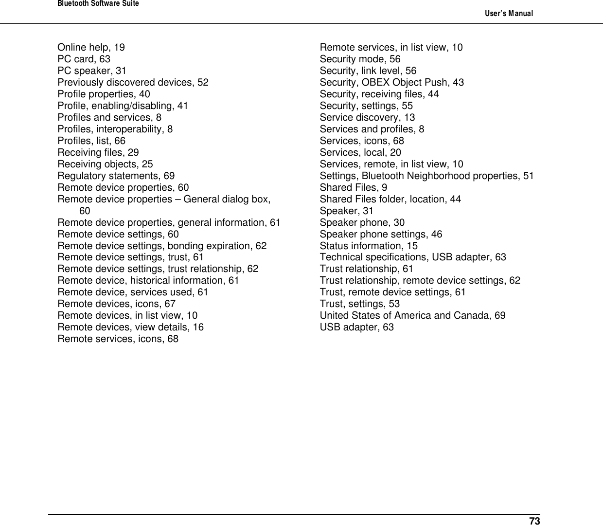 Bluetooth Software Suite   User&rsquo;s Manual      73 Online help, 19 PC card, 63 PC speaker, 31 Previously discovered devices, 52 Profile properties, 40 Profile, enabling/disabling, 41 Profiles and services, 8 Profiles, interoperability, 8 Profiles, list, 66 Receiving files, 29 Receiving objects, 25 Regulatory statements, 69 Remote device properties, 60 Remote device properties &ndash; General dialog box, 60 Remote device properties, general information, 61 Remote device settings, 60 Remote device settings, bonding expiration, 62 Remote device settings, trust, 61 Remote device settings, trust relationship, 62 Remote device, historical information, 61 Remote device, services used, 61 Remote devices, icons, 67 Remote devices, in list view, 10 Remote devices, view details, 16 Remote services, icons, 68 Remote services, in list view, 10 Security mode, 56 Security, link level, 56 Security, OBEX Object Push, 43 Security, receiving files, 44 Security, settings, 55 Service discovery, 13 Services and profiles, 8 Services, icons, 68 Services, local, 20 Services, remote, in list view, 10 Settings, Bluetooth Neighborhood properties, 51 Shared Files, 9 Shared Files folder, location, 44 Speaker, 31 Speaker phone, 30 Speaker phone settings, 46 Status information, 15 Technical specifications, USB adapter, 63 Trust relationship, 61 Trust relationship, remote device settings, 62 Trust, remote device settings, 61 Trust, settings, 53 United States of America and Canada, 69 USB adapter, 63  