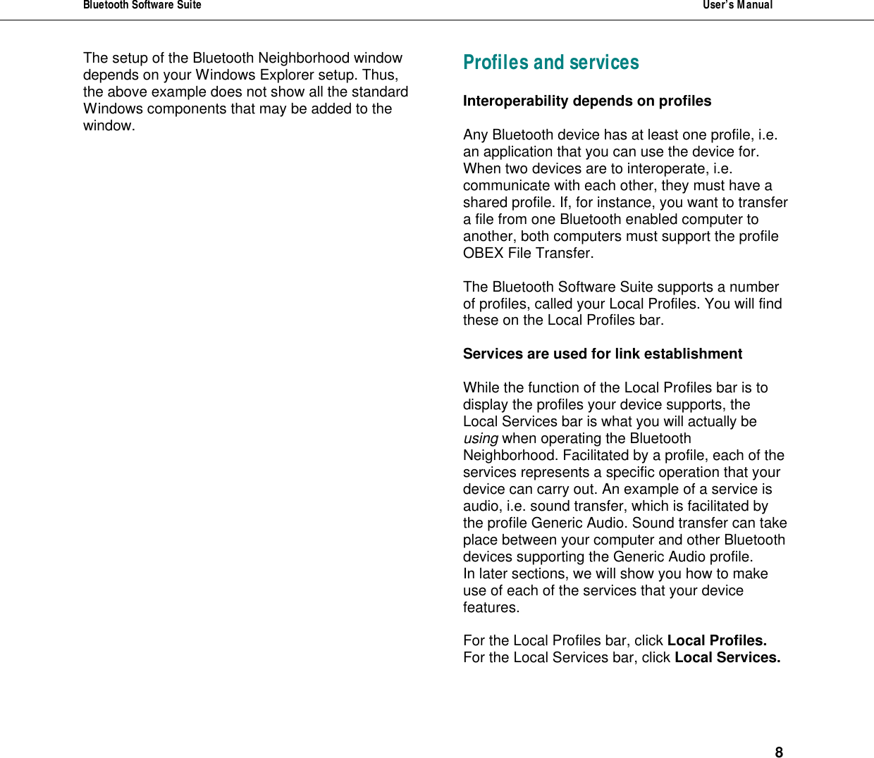 Bluetooth Software Suite  User&rsquo;s Manual      8 The setup of the Bluetooth Neighborhood window depends on your Windows Explorer setup. Thus, the above example does not show all the standard Windows components that may be added to the window.  Profiles and services  Interoperability depends on profiles  Any Bluetooth device has at least one profile, i.e. an application that you can use the device for.  When two devices are to interoperate, i.e. communicate with each other, they must have a shared profile. If, for instance, you want to transfer a file from one Bluetooth enabled computer to another, both computers must support the profile OBEX File Transfer.   The Bluetooth Software Suite supports a number of profiles, called your Local Profiles. You will find these on the Local Profiles bar.  Services are used for link establishment  While the function of the Local Profiles bar is to display the profiles your device supports, the Local Services bar is what you will actually be using when operating the Bluetooth Neighborhood. Facilitated by a profile, each of the services represents a specific operation that your device can carry out. An example of a service is audio, i.e. sound transfer, which is facilitated by the profile Generic Audio. Sound transfer can take place between your computer and other Bluetooth devices supporting the Generic Audio profile. In later sections, we will show you how to make use of each of the services that your device features.  For the Local Profiles bar, click Local Profiles.  For the Local Services bar, click Local Services.   
