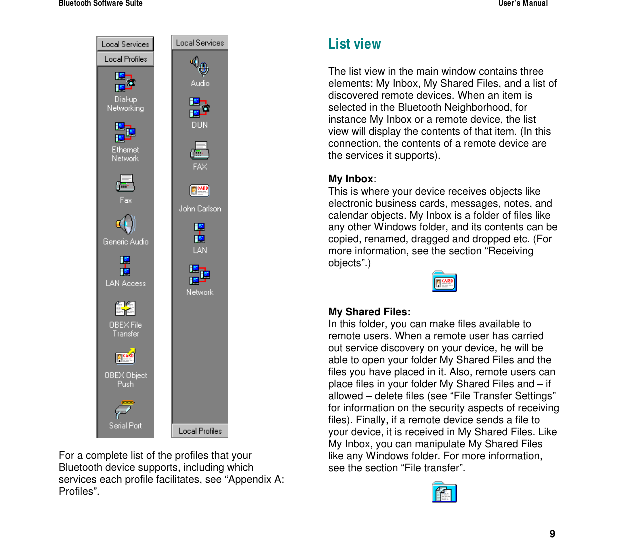 Bluetooth Software Suite  User&rsquo;s Manual      9     For a complete list of the profiles that your Bluetooth device supports, including which services each profile facilitates, see &ldquo;Appendix A: Profiles&rdquo;. List view The list view in the main window contains three elements: My Inbox, My Shared Files, and a list of discovered remote devices. When an item is selected in the Bluetooth Neighborhood, for instance My Inbox or a remote device, the list view will display the contents of that item. (In this connection, the contents of a remote device are the services it supports).  My Inbox: This is where your device receives objects like electronic business cards, messages, notes, and calendar objects. My Inbox is a folder of files like any other Windows folder, and its contents can be copied, renamed, dragged and dropped etc. (For more information, see the section &ldquo;Receiving objects&rdquo;.)   My Shared Files: In this folder, you can make files available to remote users. When a remote user has carried out service discovery on your device, he will be able to open your folder My Shared Files and the files you have placed in it. Also, remote users can place files in your folder My Shared Files and &ndash; if allowed &ndash; delete files (see &ldquo;File Transfer Settings&rdquo; for information on the security aspects of receiving files). Finally, if a remote device sends a file to your device, it is received in My Shared Files. Like My Inbox, you can manipulate My Shared Files like any Windows folder. For more information, see the section &ldquo;File transfer&rdquo;.   