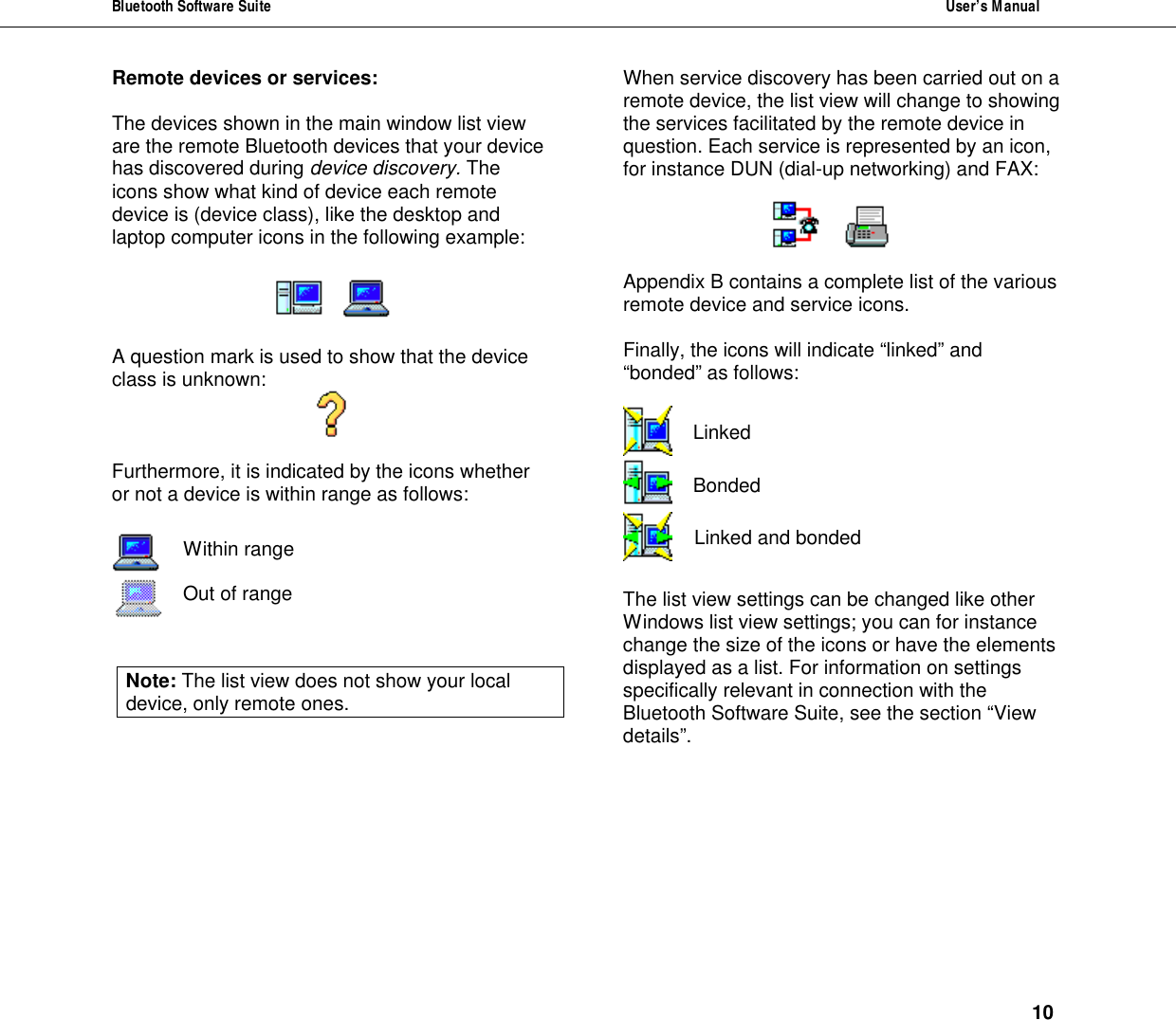 Bluetooth Software Suite  User&rsquo;s Manual      10 Remote devices or services:  The devices shown in the main window list view are the remote Bluetooth devices that your device has discovered during device discovery. The icons show what kind of device each remote device is (device class), like the desktop and laptop computer icons in the following example:         A question mark is used to show that the device class is unknown:   Furthermore, it is indicated by the icons whether or not a device is within range as follows:    Within range   Out of range   Note: The list view does not show your local device, only remote ones.  When service discovery has been carried out on a remote device, the list view will change to showing the services facilitated by the remote device in question. Each service is represented by an icon, for instance DUN (dial-up networking) and FAX:       Appendix B contains a complete list of the various remote device and service icons.   Finally, the icons will indicate &ldquo;linked&rdquo; and &ldquo;bonded&rdquo; as follows:   Linked  Bonded  Linked and bonded  The list view settings can be changed like other Windows list view settings; you can for instance change the size of the icons or have the elements displayed as a list. For information on settings specifically relevant in connection with the Bluetooth Software Suite, see the section &ldquo;View details&rdquo;.  