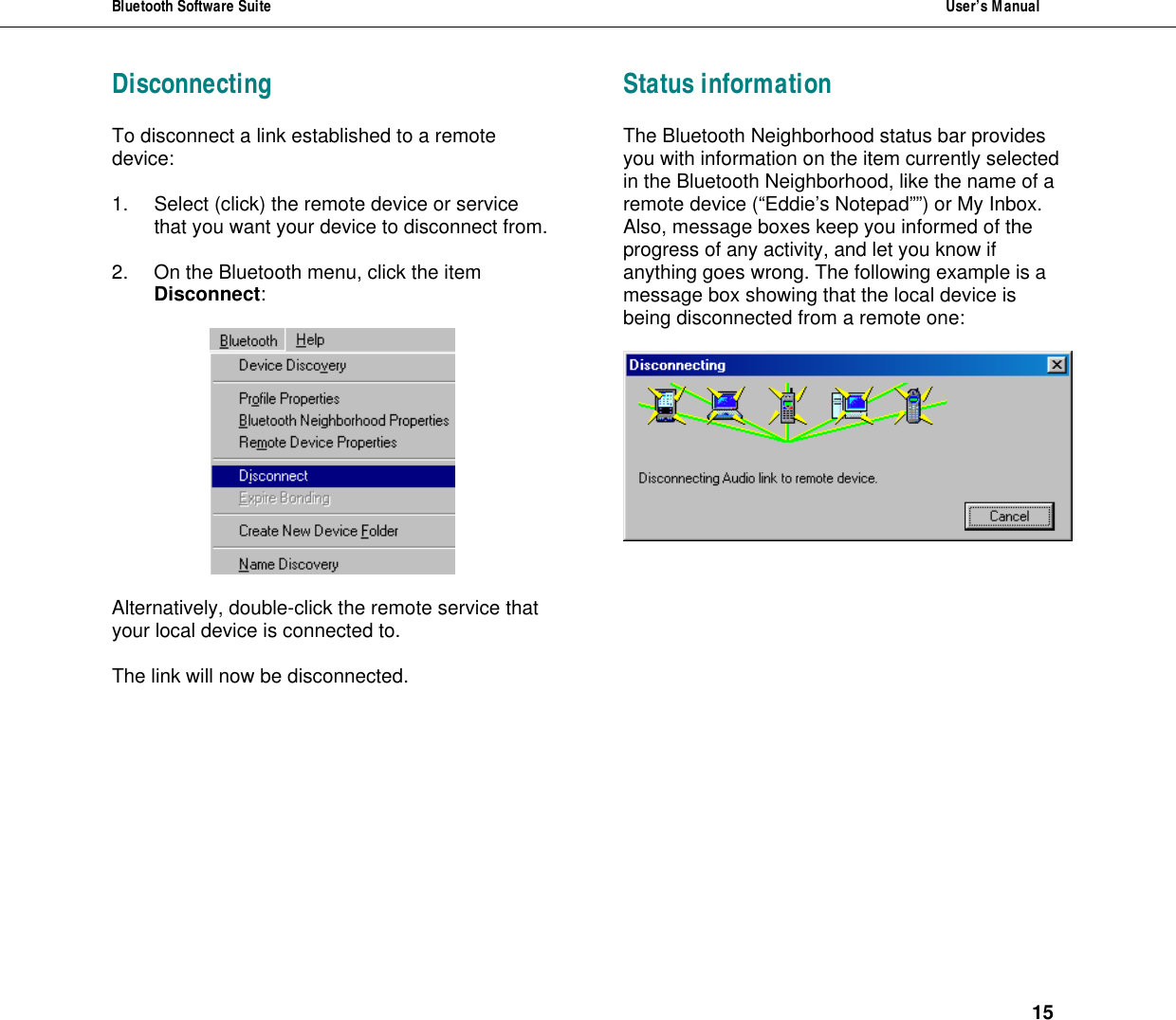 Bluetooth Software Suite  User&rsquo;s Manual      15 Disconnecting To disconnect a link established to a remote device:   1. Select (click) the remote device or service that you want your device to disconnect from.  2. On the Bluetooth menu, click the item Disconnect:    Alternatively, double-click the remote service that your local device is connected to.  The link will now be disconnected.     Status information The Bluetooth Neighborhood status bar provides you with information on the item currently selected in the Bluetooth Neighborhood, like the name of a remote device (&ldquo;Eddie&rsquo;s Notepad&rdquo;&rdquo;) or My Inbox. Also, message boxes keep you informed of the progress of any activity, and let you know if anything goes wrong. The following example is a message box showing that the local device is being disconnected from a remote one:      