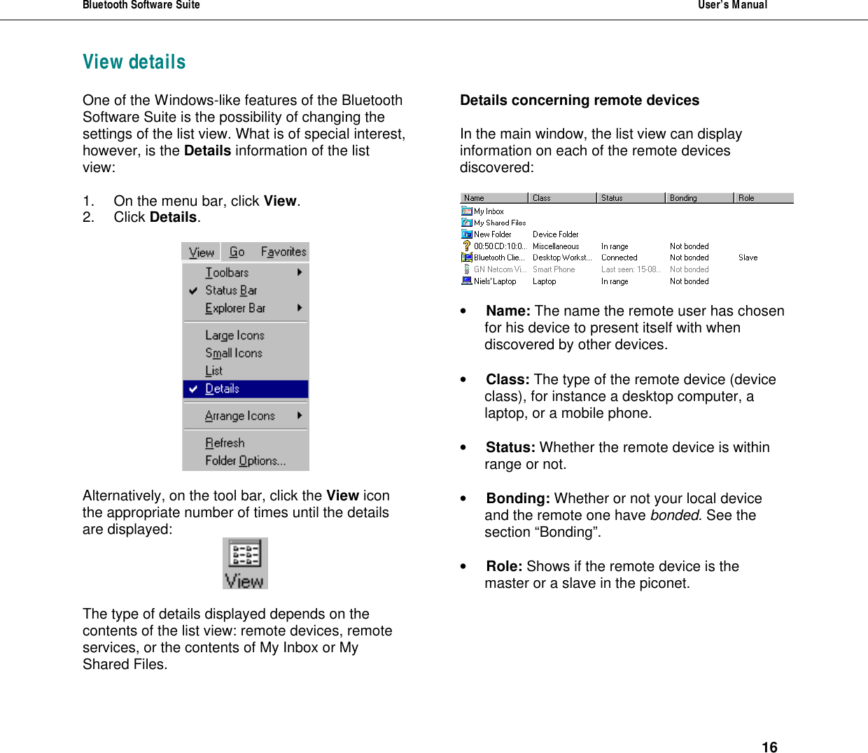 Bluetooth Software Suite  User&rsquo;s Manual      16 View detailsOne of the Windows-like features of the Bluetooth Software Suite is the possibility of changing the settings of the list view. What is of special interest, however, is the Details information of the list view:  1. On the menu bar, click View. 2. Click Details.    Alternatively, on the tool bar, click the View icon the appropriate number of times until the details are displayed:     The type of details displayed depends on the contents of the list view: remote devices, remote services, or the contents of My Inbox or My Shared Files.  Details concerning remote devices   In the main window, the list view can display information on each of the remote devices discovered:     &bull; Name: The name the remote user has chosen for his device to present itself with when discovered by other devices.  &bull; Class: The type of the remote device (device class), for instance a desktop computer, a laptop, or a mobile phone.  &bull; Status: Whether the remote device is within range or not.  &bull; Bonding: Whether or not your local device and the remote one have bonded. See the section &ldquo;Bonding&rdquo;.   &bull; Role: Shows if the remote device is the master or a slave in the piconet. 