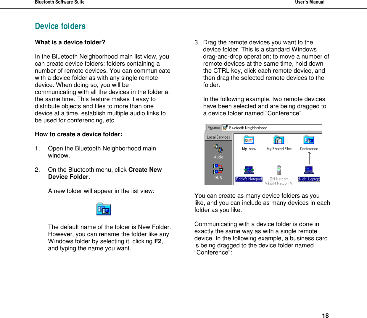Bluetooth Software Suite  User&rsquo;s Manual      18 Device foldersWhat is a device folder?  In the Bluetooth Neighborhood main list view, you can create device folders: folders containing a number of remote devices. You can communicate with a device folder as with any single remote device. When doing so, you will be communicating with all the devices in the folder at the same time. This feature makes it easy to distribute objects and files to more than one device at a time, establish multiple audio links to be used for conferencing, etc.   How to create a device folder:  1. Open the Bluetooth Neighborhood main window.  2. On the Bluetooth menu, click Create New Device Folder.  A new folder will appear in the list view:    The default name of the folder is New Folder. However, you can rename the folder like any Windows folder by selecting it, clicking F2, and typing the name you want. 3. Drag the remote devices you want to the device folder. This is a standard Windows drag-and-drop operation; to move a number of  remote devices at the same time, hold down the CTRL key, click each remote device, and then drag the selected remote devices to the folder.  In the following example, two remote devices have been selected and are being dragged to a device folder named &ldquo;Conference&rdquo;.    You can create as many device folders as you like, and you can include as many devices in each folder as you like.  Communicating with a device folder is done in exactly the same way as with a single remote device. In the following example, a business card is being dragged to the device folder named &ldquo;Conference&rdquo;:     