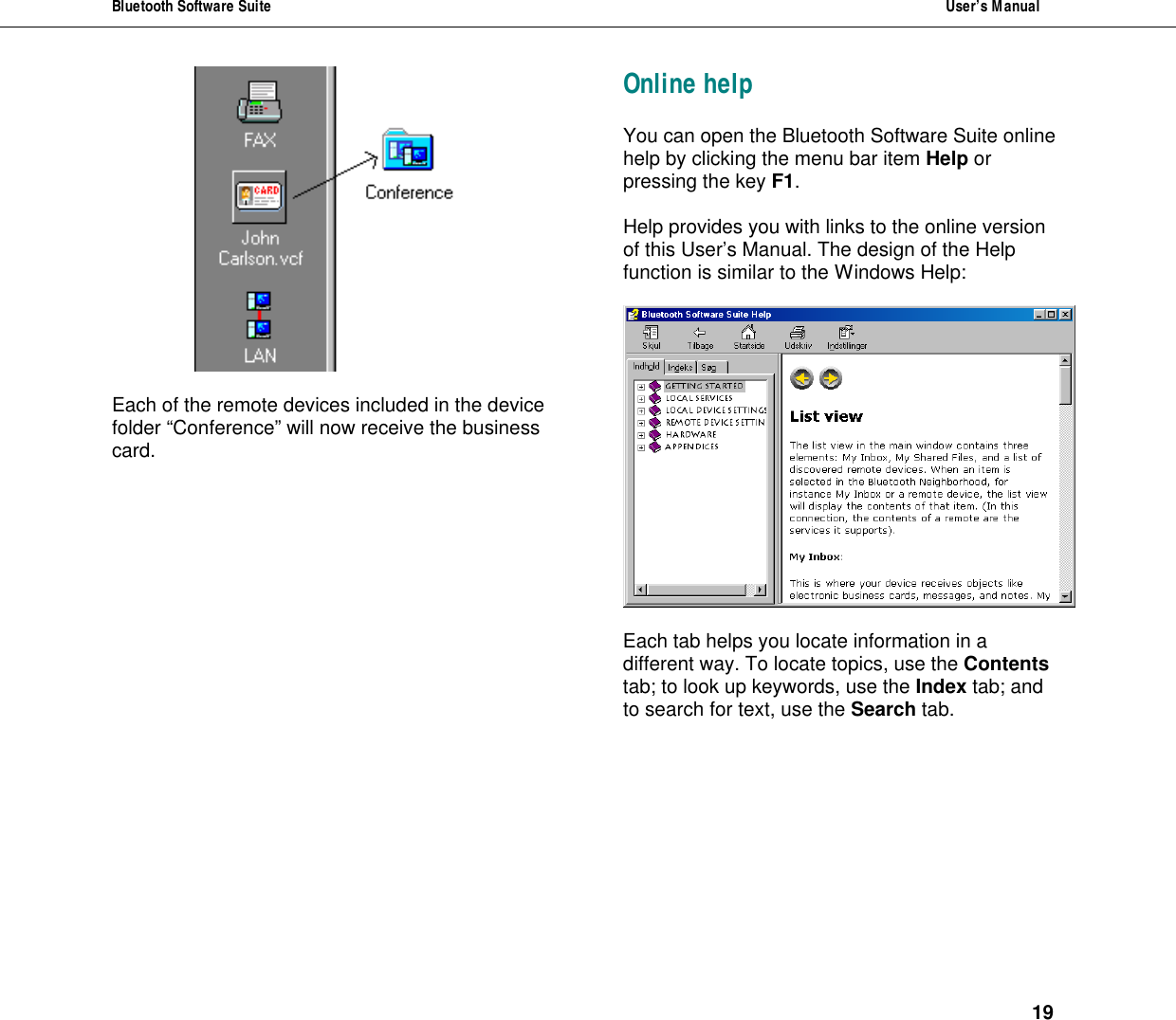 Bluetooth Software Suite  User&rsquo;s Manual      19   Each of the remote devices included in the device folder &ldquo;Conference&rdquo; will now receive the business card. Online help You can open the Bluetooth Software Suite online help by clicking the menu bar item Help or pressing the key F1.  Help provides you with links to the online version of this User&rsquo;s Manual. The design of the Help function is similar to the Windows Help:    Each tab helps you locate information in a different way. To locate topics, use the Contents tab; to look up keywords, use the Index tab; and to search for text, use the Search tab. 