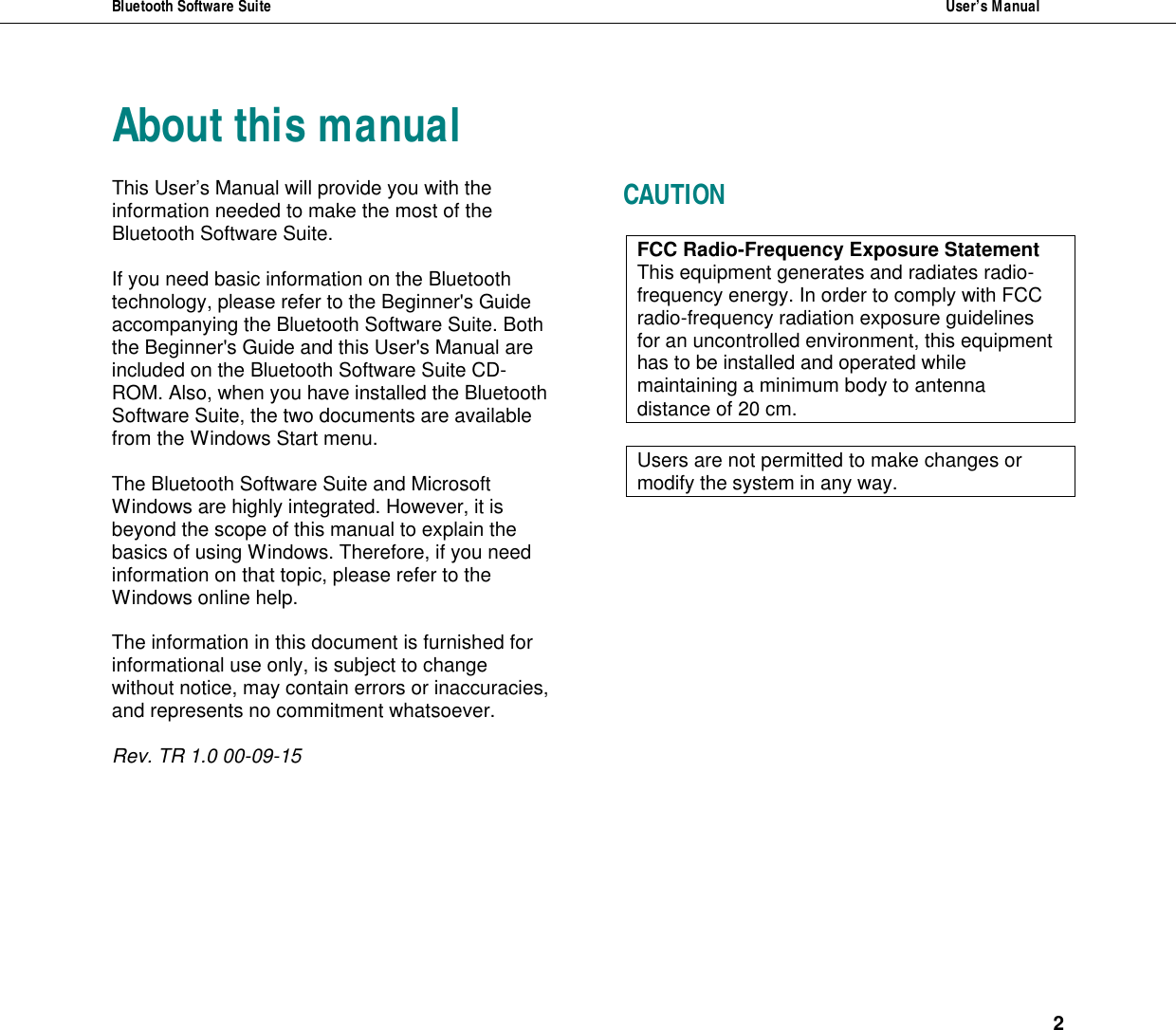 Bluetooth Software Suite  User&rsquo;s Manual   2  About this manual This User&rsquo;s Manual will provide you with the information needed to make the most of the Bluetooth Software Suite.   If you need basic information on the Bluetooth technology, please refer to the Beginner's Guide accompanying the Bluetooth Software Suite. Both the Beginner's Guide and this User's Manual are included on the Bluetooth Software Suite CD-ROM. Also, when you have installed the Bluetooth Software Suite, the two documents are available from the Windows Start menu.   The Bluetooth Software Suite and Microsoft Windows are highly integrated. However, it is beyond the scope of this manual to explain the basics of using Windows. Therefore, if you need information on that topic, please refer to the Windows online help.  The information in this document is furnished for informational use only, is subject to change without notice, may contain errors or inaccuracies, and represents no commitment whatsoever.   Rev. TR 1.0 00-09-15 CAUTION FCC Radio-Frequency Exposure Statement This equipment generates and radiates radio-frequency energy. In order to comply with FCC radio-frequency radiation exposure guidelines for an uncontrolled environment, this equipment has to be installed and operated while maintaining a minimum body to antenna distance of 20 cm.   Users are not permitted to make changes or modify the system in any way.     