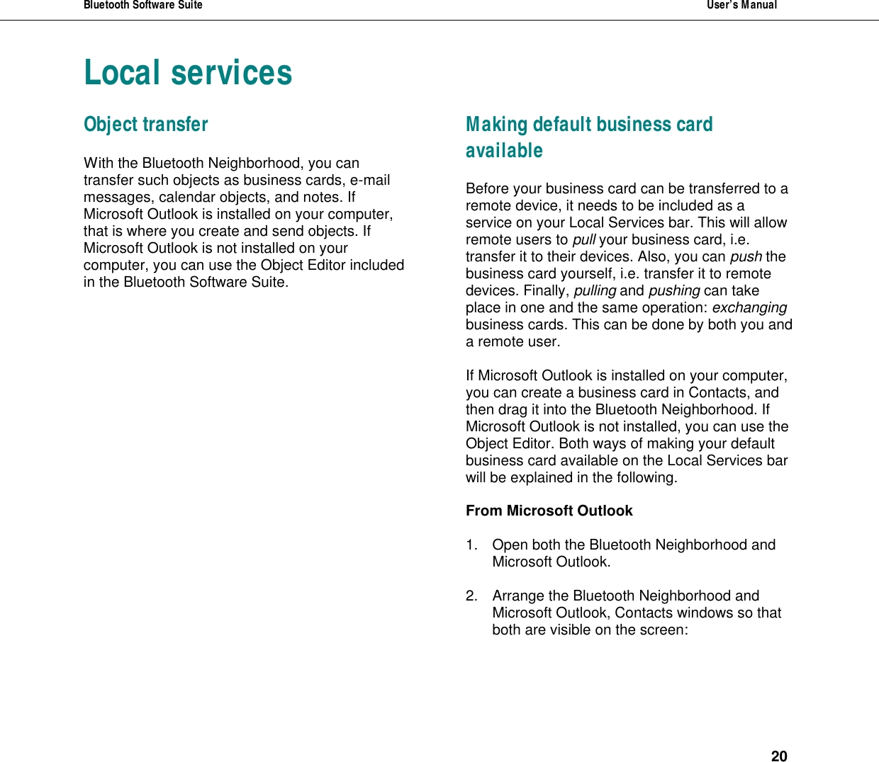Bluetooth Software Suite  User&rsquo;s Manual      20 Local services Object transfer With the Bluetooth Neighborhood, you can transfer such objects as business cards, e-mail messages, calendar objects, and notes. If Microsoft Outlook is installed on your computer, that is where you create and send objects. If Microsoft Outlook is not installed on your computer, you can use the Object Editor included in the Bluetooth Software Suite. Making default business card available Before your business card can be transferred to a remote device, it needs to be included as a service on your Local Services bar. This will allow remote users to pull your business card, i.e. transfer it to their devices. Also, you can push the business card yourself, i.e. transfer it to remote devices. Finally, pulling and pushing can take place in one and the same operation: exchanging business cards. This can be done by both you and a remote user.  If Microsoft Outlook is installed on your computer, you can create a business card in Contacts, and then drag it into the Bluetooth Neighborhood. If Microsoft Outlook is not installed, you can use the Object Editor. Both ways of making your default business card available on the Local Services bar will be explained in the following.  From Microsoft Outlook  1. Open both the Bluetooth Neighborhood and Microsoft Outlook.  2. Arrange the Bluetooth Neighborhood and Microsoft Outlook, Contacts windows so that both are visible on the screen:  