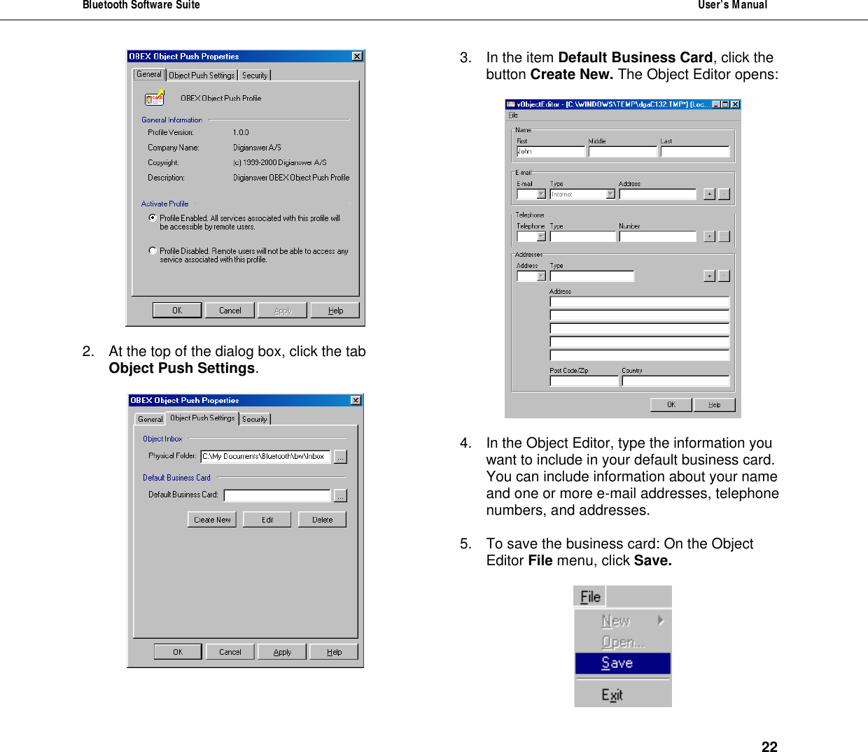 Bluetooth Software Suite  User&rsquo;s Manual      22   2. At the top of the dialog box, click the tab Object Push Settings.   3. In the item Default Business Card, click the button Create New. The Object Editor opens:    4. In the Object Editor, type the information you want to include in your default business card. You can include information about your name and one or more e-mail addresses, telephone numbers, and addresses.  5. To save the business card: On the Object Editor File menu, click Save.    