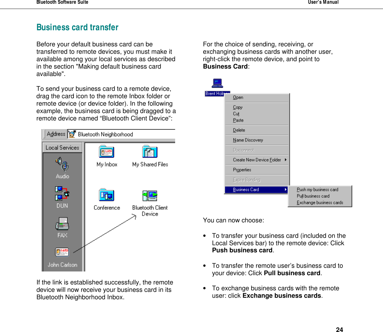 Bluetooth Software Suite  User&rsquo;s Manual      24 Business card transfer Before your default business card can be transferred to remote devices, you must make it available among your local services as described in the section "Making default business card available".   To send your business card to a remote device, drag the card icon to the remote Inbox folder or remote device (or device folder). In the following example, the business card is being dragged to a remote device named &ldquo;Bluetooth Client Device&rdquo;:    If the link is established successfully, the remote device will now receive your business card in its Bluetooth Neighborhood Inbox. For the choice of sending, receiving, or exchanging business cards with another user, right-click the remote device, and point to Business Card:    You can now choose:  &bull; To transfer your business card (included on the Local Services bar) to the remote device: Click Push business card.  &bull; To transfer the remote user&rsquo;s business card to your device: Click Pull business card.  &bull; To exchange business cards with the remote user: click Exchange business cards.  