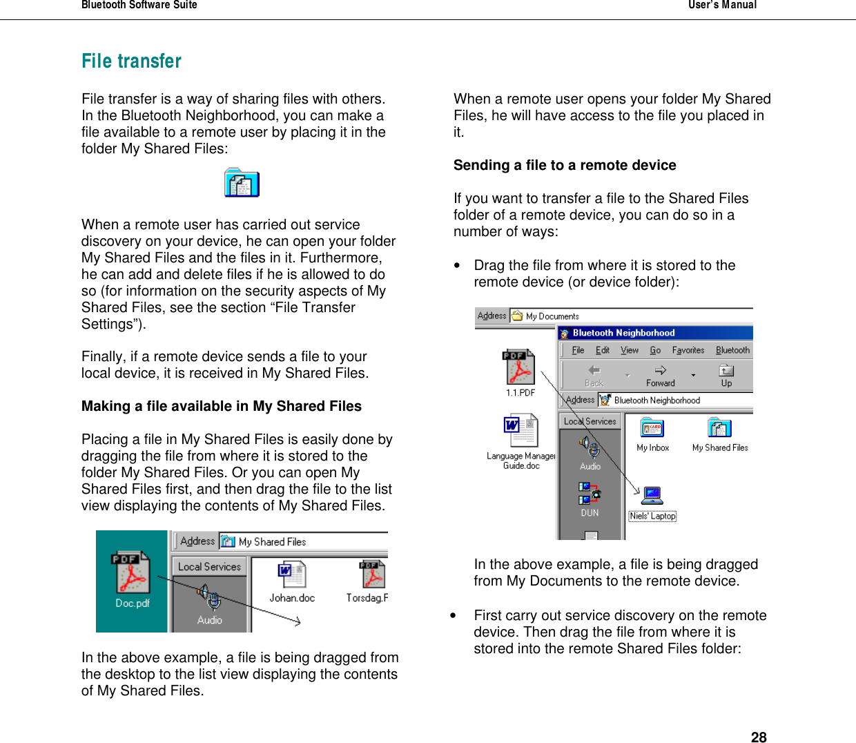 Bluetooth Software Suite  User&rsquo;s Manual      28 File transfer File transfer is a way of sharing files with others. In the Bluetooth Neighborhood, you can make a file available to a remote user by placing it in the folder My Shared Files:     When a remote user has carried out service discovery on your device, he can open your folder My Shared Files and the files in it. Furthermore, he can add and delete files if he is allowed to do so (for information on the security aspects of My Shared Files, see the section &ldquo;File Transfer Settings&rdquo;).  Finally, if a remote device sends a file to your local device, it is received in My Shared Files.  Making a file available in My Shared Files  Placing a file in My Shared Files is easily done by dragging the file from where it is stored to the folder My Shared Files. Or you can open My Shared Files first, and then drag the file to the list view displaying the contents of My Shared Files.     In the above example, a file is being dragged from the desktop to the list view displaying the contents of My Shared Files. When a remote user opens your folder My Shared Files, he will have access to the file you placed in it.   Sending a file to a remote device  If you want to transfer a file to the Shared Files folder of a remote device, you can do so in a number of ways:  &bull; Drag the file from where it is stored to the remote device (or device folder):    In the above example, a file is being dragged from My Documents to the remote device.  &bull; First carry out service discovery on the remote device. Then drag the file from where it is stored into the remote Shared Files folder:   