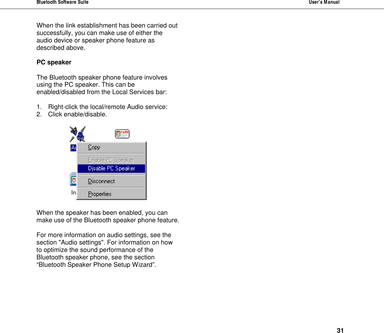 Bluetooth Software Suite  User&rsquo;s Manual      31 When the link establishment has been carried out successfully, you can make use of either the audio device or speaker phone feature as described above.  PC speaker  The Bluetooth speaker phone feature involves using the PC speaker. This can be enabled/disabled from the Local Services bar:   1. Right-click the local/remote Audio service: 2. Click enable/disable.    When the speaker has been enabled, you can make use of the Bluetooth speaker phone feature.   For more information on audio settings, see the section "Audio settings". For information on how to optimize the sound performance of the Bluetooth speaker phone, see the section &ldquo;Bluetooth Speaker Phone Setup Wizard&rdquo;.  