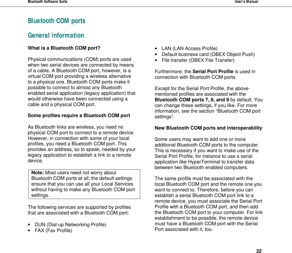 Bluetooth Software Suite  User&rsquo;s Manual      32 Bluetooth COM ports General information What is a Bluetooth COM port?   Physical communications (COM) ports are used when two serial devices are connected by means of a cable. A Bluetooth COM port, however, is a virtual COM port providing a wireless alternative to a physical one. Bluetooth COM ports make it possible to connect to almost any Bluetooth enabled serial application (legacy application) that would otherwise have been connected using a cable and a physical COM port.  Some profiles require a Bluetooth COM port  As Bluetooth links are wireless, you need no physical COM port to connect to a remote device. However, in connection with some of your local profiles, you need a Bluetooth COM port. This provides an address, so to speak, needed by your legacy application to establish a link to a remote device.  Note: Most users need not worry about Bluetooth COM ports at all; the default settings ensure that you can use all your Local Services without having to make any Bluetooth COM port settings.  The following services are supported by profiles that are associated with a Bluetooth COM port:  &bull; DUN (Dial-up Networking Profile) &bull; FAX (Fax Profile) &bull; LAN (LAN Access Profile) &bull; Default business card (OBEX Object Push) &bull; File transfer (OBEX File Transfer)  Furthermore, the Serial Port Profile is used in connection with Bluetooth COM ports.  Except for the Serial Port Profile, the above-mentioned profiles are associated with the Bluetooth COM ports 7, 8, and 9 by default. You can change these settings, if you like. For more information, see the section &ldquo;Bluetooth COM port settings&rdquo;.   New Bluetooth COM ports and interoperability  Some users may want to add one or more additional Bluetooth COM ports to the computer. This is necessary if you want to make use of the Serial Port Profile, for instance to use a serial application like HyperTerminal to transfer data between two Bluetooth enabled computers.  The same profile must be associated with the local Bluetooth COM port and the remote one you want to connect to. Therefore, before you can establish a serial Bluetooth COM port link to a remote device, you must associate the Serial Port Profile with a Bluetooth COM port, and then add the Bluetooth COM port to your computer. For link establishment to be possible, the remote device must have a Bluetooth COM port with the Serial Port associated with it, too.  