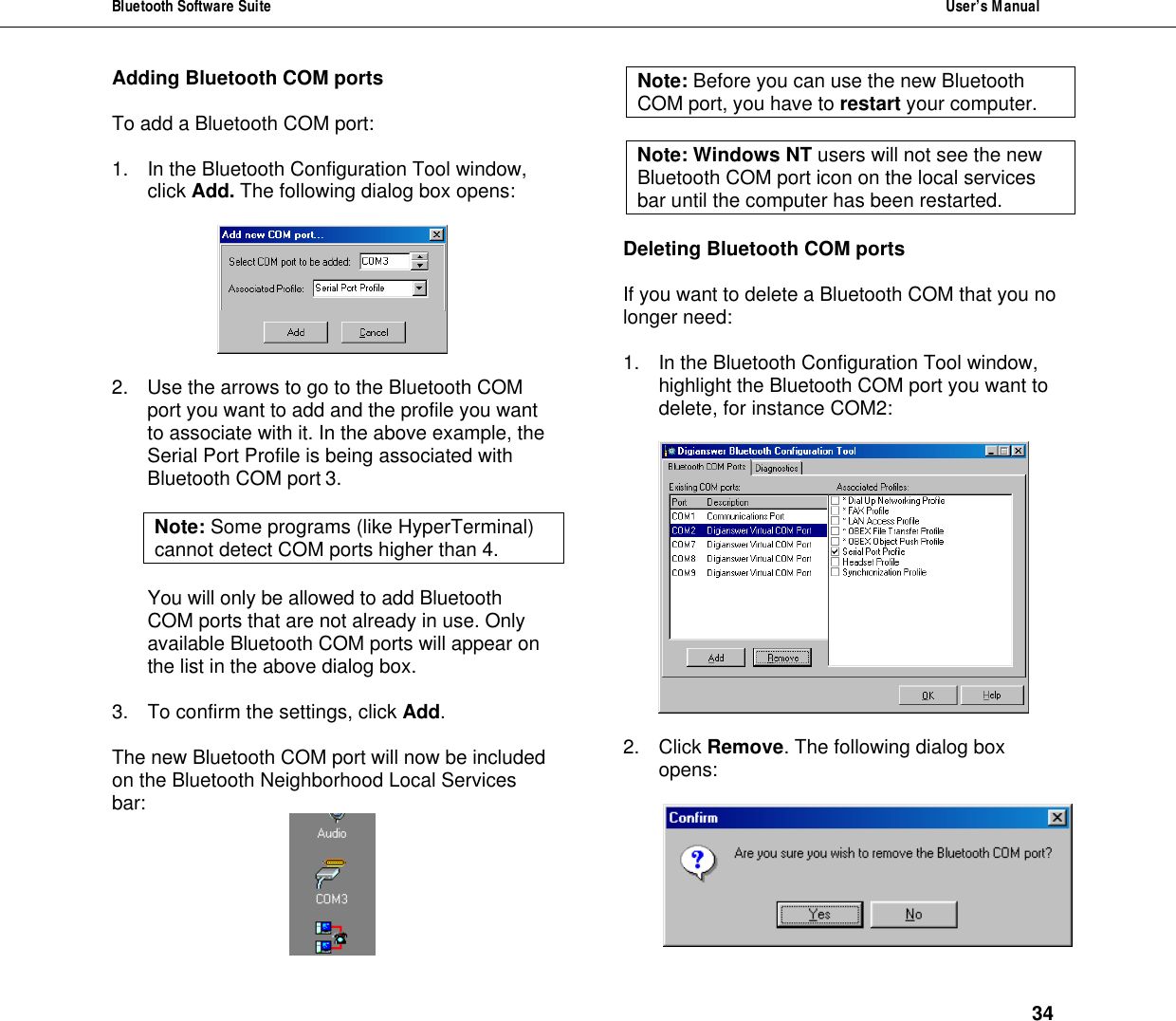 Bluetooth Software Suite  User&rsquo;s Manual      34 Adding Bluetooth COM ports  To add a Bluetooth COM port:  1. In the Bluetooth Configuration Tool window, click Add. The following dialog box opens:     2. Use the arrows to go to the Bluetooth COM port you want to add and the profile you want to associate with it. In the above example, the Serial Port Profile is being associated with Bluetooth COM port 3.  Note: Some programs (like HyperTerminal) cannot detect COM ports higher than 4.   You will only be allowed to add Bluetooth COM ports that are not already in use. Only available Bluetooth COM ports will appear on the list in the above dialog box.  3. To confirm the settings, click Add.  The new Bluetooth COM port will now be included on the Bluetooth Neighborhood Local Services bar:  Note: Before you can use the new Bluetooth COM port, you have to restart your computer.  Note: Windows NT users will not see the new Bluetooth COM port icon on the local services bar until the computer has been restarted.   Deleting Bluetooth COM ports  If you want to delete a Bluetooth COM that you no longer need:   1. In the Bluetooth Configuration Tool window, highlight the Bluetooth COM port you want to delete, for instance COM2:    2. Click Remove. The following dialog box opens:   