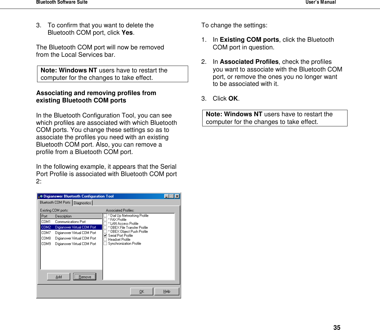 Bluetooth Software Suite  User&rsquo;s Manual      35 3. To confirm that you want to delete the Bluetooth COM port, click Yes.  The Bluetooth COM port will now be removed from the Local Services bar.   Note: Windows NT users have to restart the computer for the changes to take effect.  Associating and removing profiles from existing Bluetooth COM ports  In the Bluetooth Configuration Tool, you can see which profiles are associated with which Bluetooth COM ports. You change these settings so as to associate the profiles you need with an existing Bluetooth COM port. Also, you can remove a profile from a Bluetooth COM port.  In the following example, it appears that the Serial Port Profile is associated with Bluetooth COM port 2:    To change the settings:  1. In Existing COM ports, click the Bluetooth COM port in question.  2. In Associated Profiles, check the profiles you want to associate with the Bluetooth COM port, or remove the ones you no longer want to be associated with it.  3. Click OK.  Note: Windows NT users have to restart the computer for the changes to take effect. 