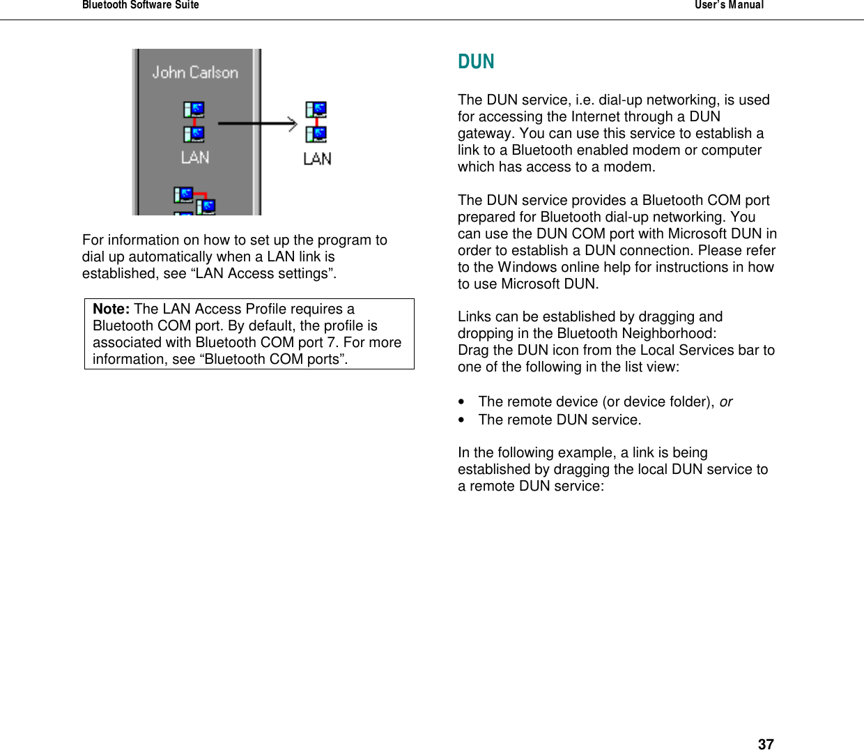 Bluetooth Software Suite  User&rsquo;s Manual      37   For information on how to set up the program to dial up automatically when a LAN link is established, see &ldquo;LAN Access settings&rdquo;.  Note: The LAN Access Profile requires a Bluetooth COM port. By default, the profile is associated with Bluetooth COM port 7. For more information, see &ldquo;Bluetooth COM ports&rdquo;.  DUN  The DUN service, i.e. dial-up networking, is used for accessing the Internet through a DUN gateway. You can use this service to establish a link to a Bluetooth enabled modem or computer which has access to a modem.  The DUN service provides a Bluetooth COM port prepared for Bluetooth dial-up networking. You can use the DUN COM port with Microsoft DUN in order to establish a DUN connection. Please refer to the Windows online help for instructions in how to use Microsoft DUN.  Links can be established by dragging and dropping in the Bluetooth Neighborhood: Drag the DUN icon from the Local Services bar to one of the following in the list view:   &bull; The remote device (or device folder), or &bull; The remote DUN service.  In the following example, a link is being established by dragging the local DUN service to a remote DUN service:   