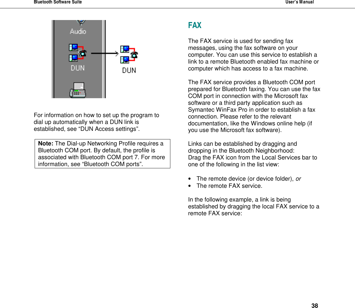 Bluetooth Software Suite  User&rsquo;s Manual      38    For information on how to set up the program to dial up automatically when a DUN link is established, see &ldquo;DUN Access settings&rdquo;.  Note: The Dial-up Networking Profile requires a Bluetooth COM port. By default, the profile is associated with Bluetooth COM port 7. For more information, see &ldquo;Bluetooth COM ports&rdquo;.  FAX  The FAX service is used for sending fax messages, using the fax software on your computer. You can use this service to establish a link to a remote Bluetooth enabled fax machine or computer which has access to a fax machine.   The FAX service provides a Bluetooth COM port prepared for Bluetooth faxing. You can use the fax COM port in connection with the Microsoft fax software or a third party application such as Symantec WinFax Pro in order to establish a fax connection. Please refer to the relevant documentation, like the Windows online help (if you use the Microsoft fax software).   Links can be established by dragging and dropping in the Bluetooth Neighborhood:  Drag the FAX icon from the Local Services bar to one of the following in the list view:   &bull; The remote device (or device folder), or &bull; The remote FAX service.  In the following example, a link is being established by dragging the local FAX service to a remote FAX service:  