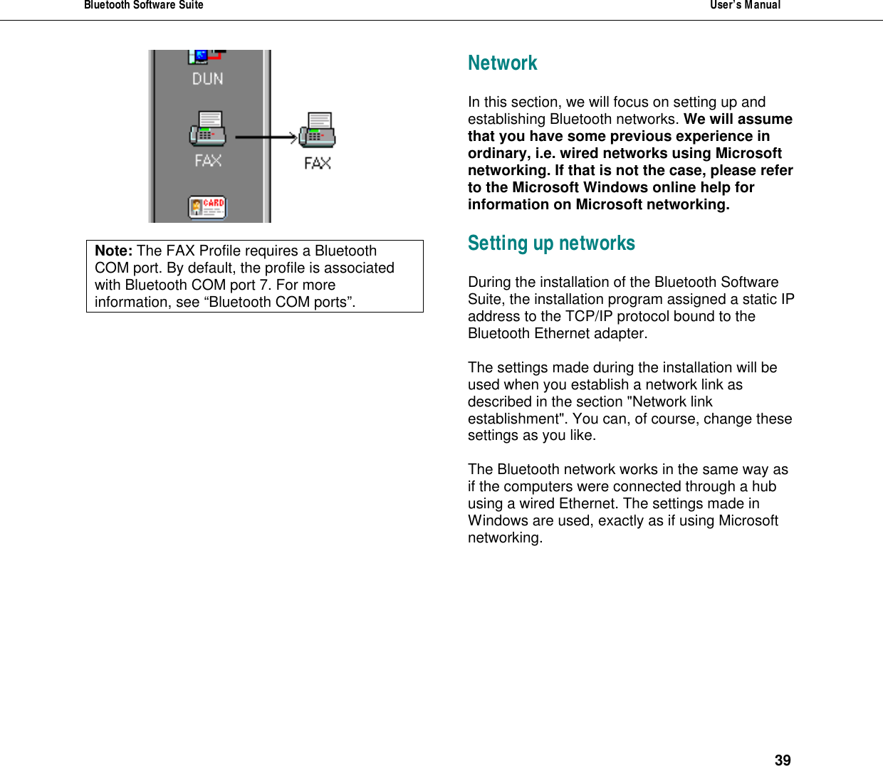 Bluetooth Software Suite  User&rsquo;s Manual      39   Note: The FAX Profile requires a Bluetooth COM port. By default, the profile is associated with Bluetooth COM port 7. For more information, see &ldquo;Bluetooth COM ports&rdquo;.  Network In this section, we will focus on setting up and establishing Bluetooth networks. We will assume that you have some previous experience in ordinary, i.e. wired networks using Microsoft networking. If that is not the case, please refer to the Microsoft Windows online help for information on Microsoft networking.  Setting up networks During the installation of the Bluetooth Software Suite, the installation program assigned a static IP address to the TCP/IP protocol bound to the Bluetooth Ethernet adapter.  The settings made during the installation will be used when you establish a network link as described in the section "Network link establishment". You can, of course, change these settings as you like.   The Bluetooth network works in the same way as if the computers were connected through a hub using a wired Ethernet. The settings made in Windows are used, exactly as if using Microsoft networking.  