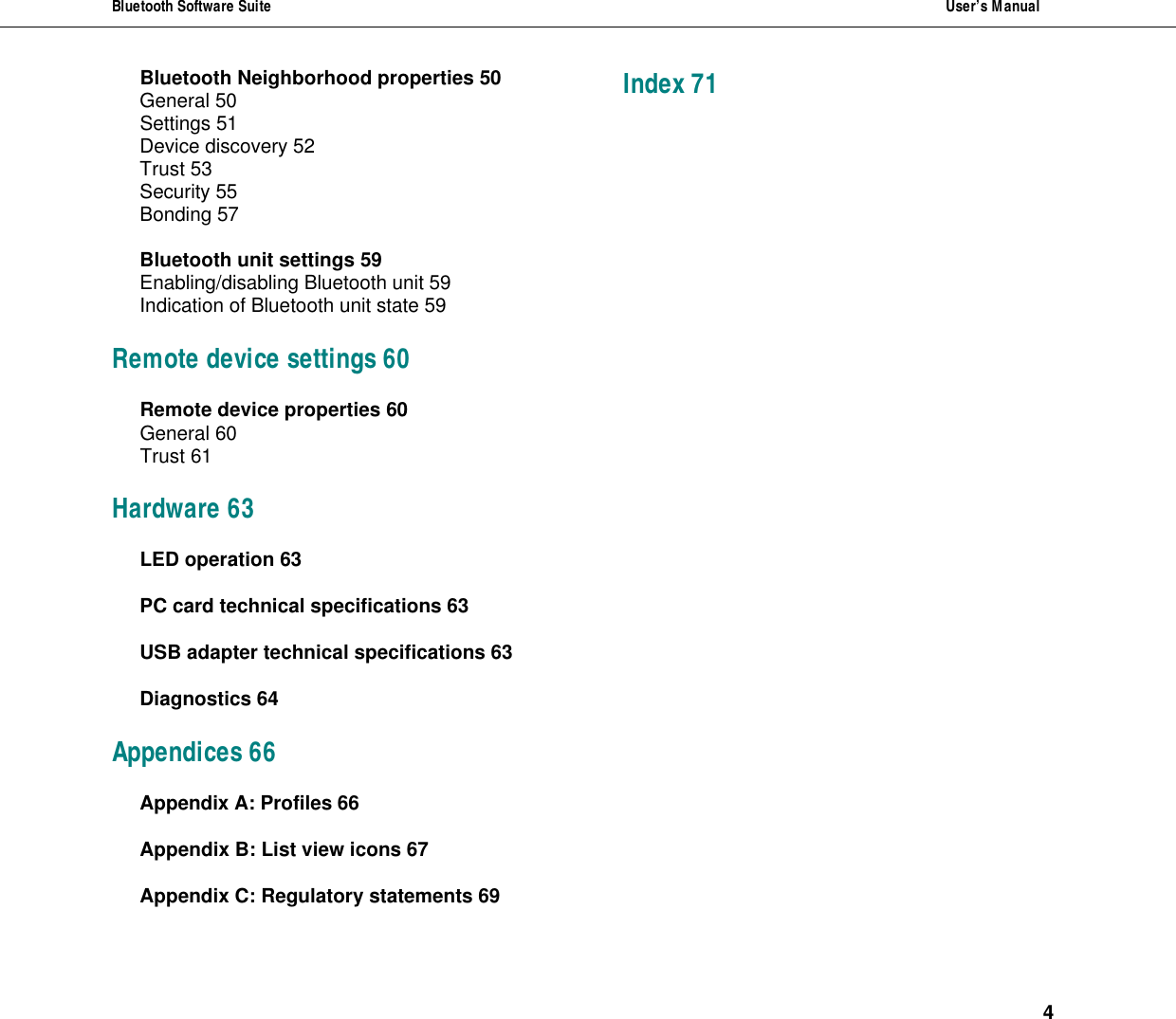 Bluetooth Software Suite  User&rsquo;s Manual      4 Bluetooth Neighborhood properties 50 General 50 Settings 51 Device discovery 52 Trust 53 Security 55 Bonding 57 Bluetooth unit settings 59 Enabling/disabling Bluetooth unit 59 Indication of Bluetooth unit state 59 Remote device settings 60 Remote device properties 60 General 60 Trust 61 Hardware 63 LED operation 63 PC card technical specifications 63 USB adapter technical specifications 63 Diagnostics 64 Appendices 66 Appendix A: Profiles 66 Appendix B: List view icons 67 Appendix C: Regulatory statements 69 Index 71 