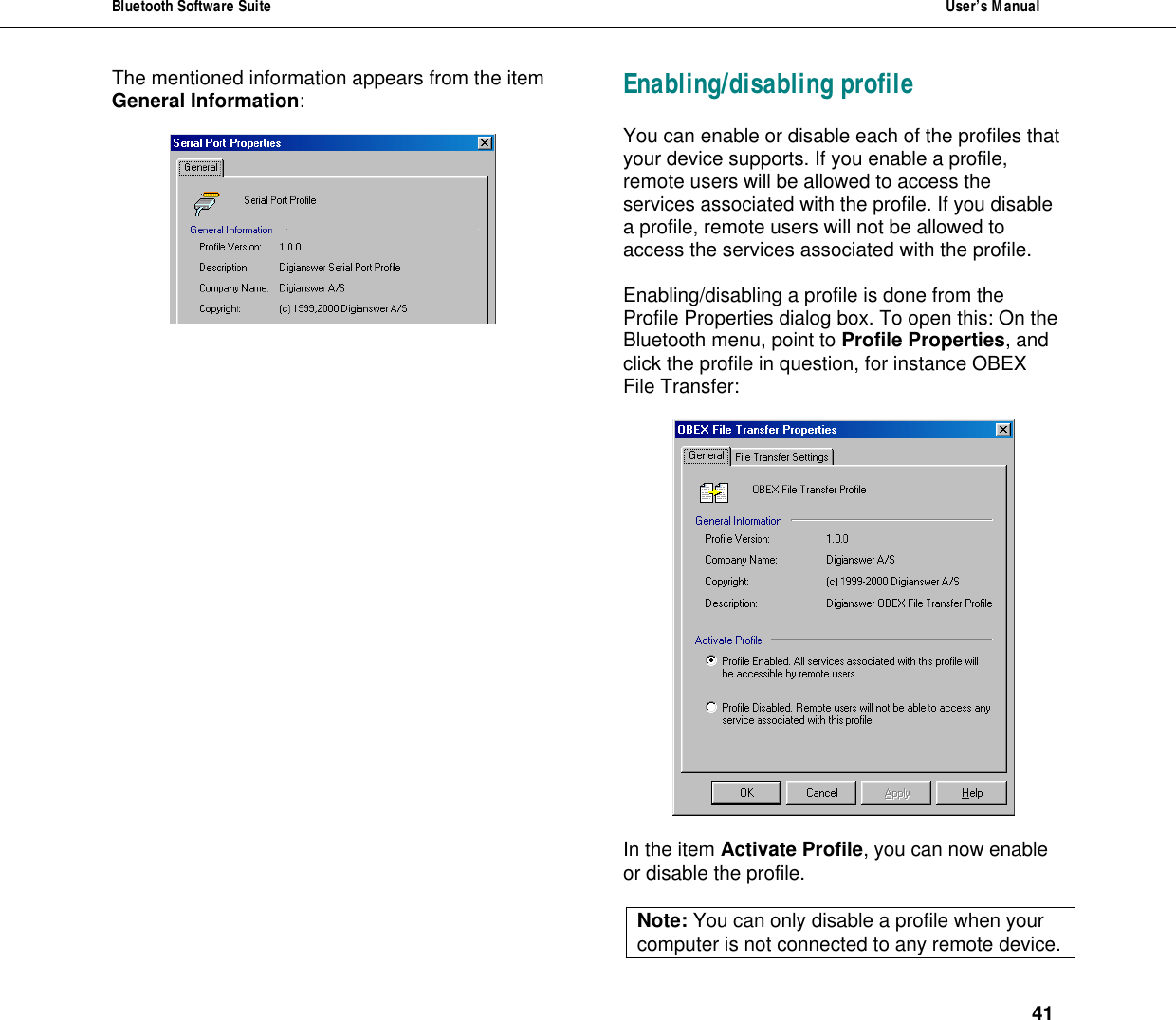 Bluetooth Software Suite  User&rsquo;s Manual      41 The mentioned information appears from the item General Information:   Enabling/disabling profile You can enable or disable each of the profiles that your device supports. If you enable a profile, remote users will be allowed to access the services associated with the profile. If you disable a profile, remote users will not be allowed to access the services associated with the profile.  Enabling/disabling a profile is done from the Profile Properties dialog box. To open this: On the Bluetooth menu, point to Profile Properties, and click the profile in question, for instance OBEX File Transfer:    In the item Activate Profile, you can now enable or disable the profile.  Note: You can only disable a profile when your computer is not connected to any remote device.