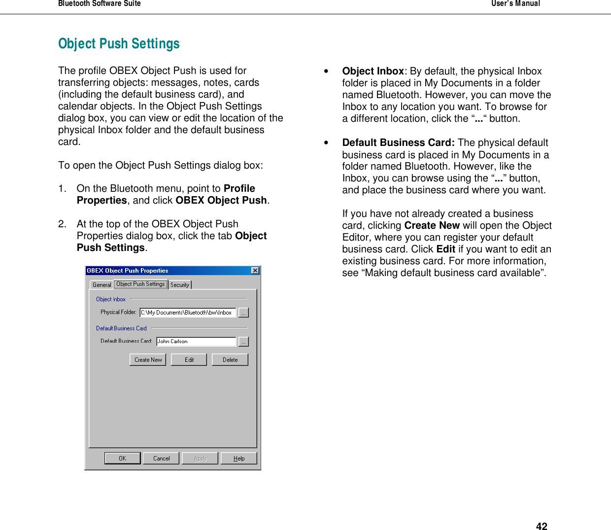 Bluetooth Software Suite  User&rsquo;s Manual      42 Object Push Settings The profile OBEX Object Push is used for transferring objects: messages, notes, cards (including the default business card), and calendar objects. In the Object Push Settings dialog box, you can view or edit the location of the physical Inbox folder and the default business card.   To open the Object Push Settings dialog box:   1. On the Bluetooth menu, point to Profile Properties, and click OBEX Object Push.   2. At the top of the OBEX Object Push Properties dialog box, click the tab Object Push Settings.   &bull; Object Inbox: By default, the physical Inbox folder is placed in My Documents in a folder named Bluetooth. However, you can move the Inbox to any location you want. To browse for a different location, click the &ldquo;...&ldquo; button.  &bull; Default Business Card: The physical default business card is placed in My Documents in a folder named Bluetooth. However, like the Inbox, you can browse using the &ldquo;...&rdquo; button, and place the business card where you want.  If you have not already created a business card, clicking Create New will open the Object Editor, where you can register your default business card. Click Edit if you want to edit an existing business card. For more information, see &ldquo;Making default business card available&rdquo;. 