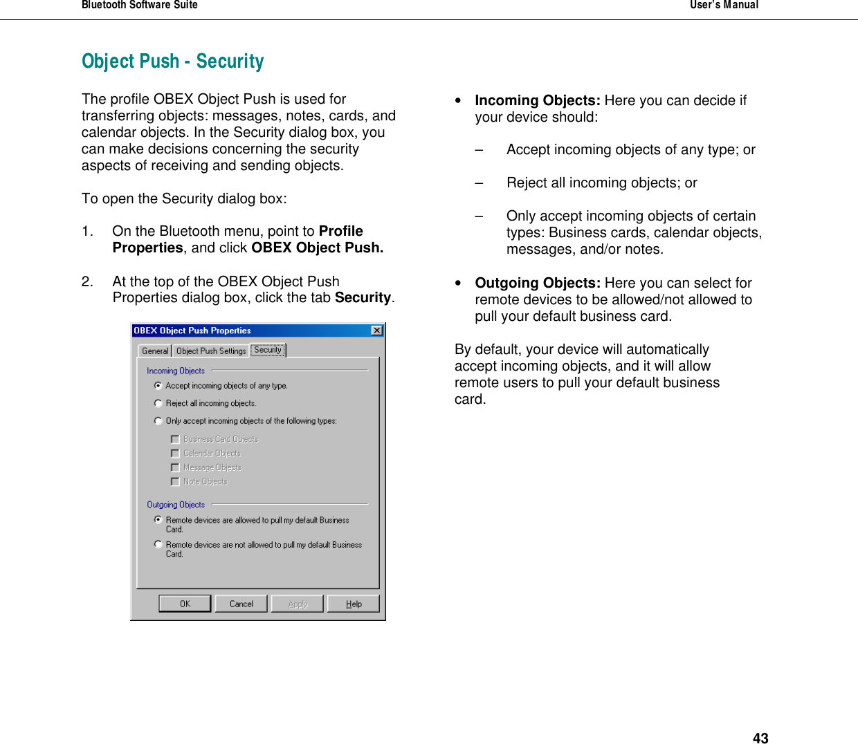 Bluetooth Software Suite  User&rsquo;s Manual      43 Object Push - Security The profile OBEX Object Push is used for transferring objects: messages, notes, cards, and calendar objects. In the Security dialog box, you can make decisions concerning the security aspects of receiving and sending objects.  To open the Security dialog box:  1. On the Bluetooth menu, point to Profile Properties, and click OBEX Object Push.  2. At the top of the OBEX Object Push  Properties dialog box, click the tab Security.   &bull; Incoming Objects: Here you can decide if your device should:  &ndash; Accept incoming objects of any type; or   &ndash; Reject all incoming objects; or  &ndash; Only accept incoming objects of certain  types: Business cards, calendar objects, messages, and/or notes.  &bull; Outgoing Objects: Here you can select for remote devices to be allowed/not allowed to pull your default business card.  By default, your device will automatically  accept incoming objects, and it will allow  remote users to pull your default business  card.         