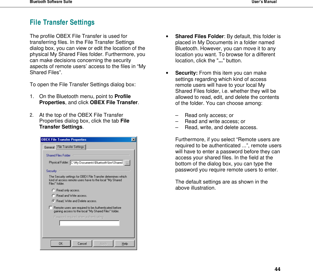 Bluetooth Software Suite  User&rsquo;s Manual      44 File Transfer Settings The profile OBEX File Transfer is used for transferring files. In the File Transfer Settings dialog box, you can view or edit the location of the physical My Shared Files folder. Furthermore, you can make decisions concerning the security aspects of remote users&rsquo; access to the files in &ldquo;My Shared Files&rdquo;.  To open the File Transfer Settings dialog box:   1. On the Bluetooth menu, point to Profile Properties, and click OBEX File Transfer.   2. At the top of the OBEX File Transfer Properties dialog box, click the tab File Transfer Settings.   &bull; Shared Files Folder: By default, this folder is placed in My Documents in a folder named Bluetooth. However, you can move it to any location you want. To browse for a different location, click the "..." button.  &bull; Security: From this item you can make settings regarding which kind of access remote users will have to your local My Shared Files folder, i.e. whether they will be allowed to read, edit, and delete the contents of the folder. You can choose among:  &ndash; Read only access; or &ndash; Read and write access; or &ndash; Read, write, and delete access.  Furthermore, if you select &ldquo;Remote users are required to be authenticated ...&rdquo;, remote users will have to enter a password before they can access your shared files. In the field at the bottom of the dialog box, you can type the password you require remote users to enter.  The default settings are as shown in the above illustration.   