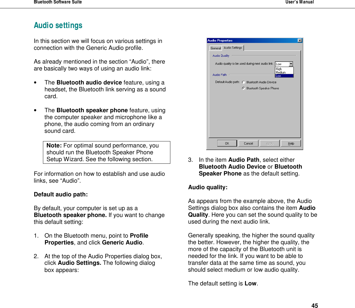Bluetooth Software Suite  User&rsquo;s Manual      45 Audio settings In this section we will focus on various settings in connection with the Generic Audio profile.   As already mentioned in the section &ldquo;Audio&rdquo;, there are basically two ways of using an audio link:  &bull; The Bluetooth audio device feature, using a headset, the Bluetooth link serving as a sound card.  &bull; The Bluetooth speaker phone feature, using the computer speaker and microphone like a phone, the audio coming from an ordinary sound card.  Note: For optimal sound performance, you should run the Bluetooth Speaker Phone Setup Wizard. See the following section.  For information on how to establish and use audio links, see &ldquo;Audio&rdquo;.   Default audio path:  By default, your computer is set up as a Bluetooth speaker phone. If you want to change this default setting:  1. On the Bluetooth menu, point to Profile Properties, and click Generic Audio.   2. At the top of the Audio Properties dialog box, click Audio Settings. The following dialog box appears:   3. In the item Audio Path, select either Bluetooth Audio Device or Bluetooth Speaker Phone as the default setting.  Audio quality:  As appears from the example above, the Audio Settings dialog box also contains the item Audio Quality. Here you can set the sound quality to be used during the next audio link.   Generally speaking, the higher the sound quality the better. However, the higher the quality, the more of the capacity of the Bluetooth unit is needed for the link. If you want to be able to transfer data at the same time as sound, you should select medium or low audio quality.   The default setting is Low. 