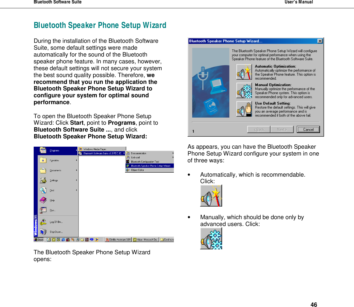Bluetooth Software Suite  User&rsquo;s Manual      46 Bluetooth Speaker Phone Setup WizardDuring the installation of the Bluetooth Software Suite, some default settings were made automatically for the sound of the Bluetooth speaker phone feature. In many cases, however, these default settings will not secure your system the best sound quality possible. Therefore, we recommend that you run the application the Bluetooth Speaker Phone Setup Wizard to configure your system for optimal sound performance.  To open the Bluetooth Speaker Phone Setup Wizard: Click Start, point to Programs, point to Bluetooth Software Suite ..., and click Bluetooth Speaker Phone Setup Wizard:     The Bluetooth Speaker Phone Setup Wizard opens:     As appears, you can have the Bluetooth Speaker Phone Setup Wizard configure your system in one of three ways:  &bull; Automatically, which is recommendable. Click:   &bull; Manually, which should be done only by advanced users. Click:   