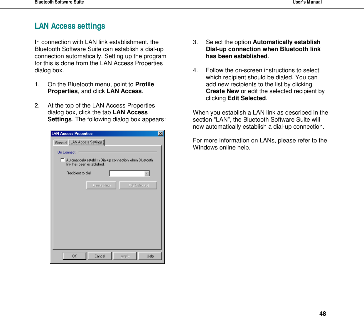 Bluetooth Software Suite  User&rsquo;s Manual      48 LAN Access settingsIn connection with LAN link establishment, the Bluetooth Software Suite can establish a dial-up connection automatically. Setting up the program for this is done from the LAN Access Properties dialog box.   1. On the Bluetooth menu, point to Profile Properties, and click LAN Access.  2. At the top of the LAN Access Properties dialog box, click the tab LAN Access Settings. The following dialog box appears:   3. Select the option Automatically establish Dial-up connection when Bluetooth link has been established.  4. Follow the on-screen instructions to select which recipient should be dialed. You can add new recipients to the list by clicking Create New or edit the selected recipient by clicking Edit Selected.  When you establish a LAN link as described in the section "LAN&rdquo;, the Bluetooth Software Suite will now automatically establish a dial-up connection.  For more information on LANs, please refer to the Windows online help.   