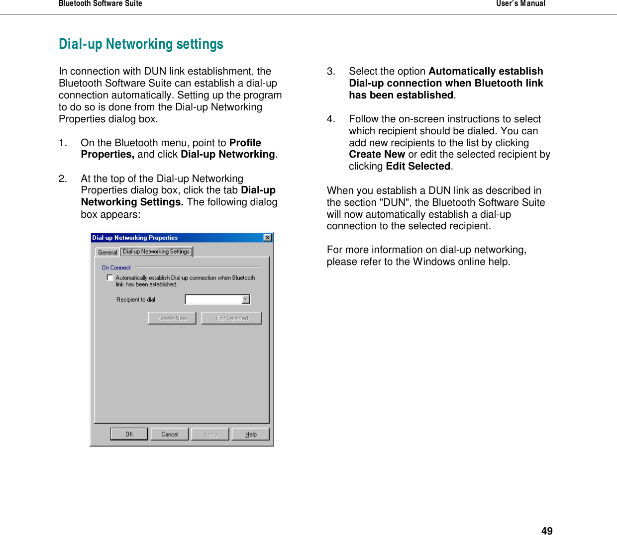 Bluetooth Software Suite  User&rsquo;s Manual      49 Dial-up Networking settings In connection with DUN link establishment, the Bluetooth Software Suite can establish a dial-up connection automatically. Setting up the program to do so is done from the Dial-up Networking Properties dialog box.   1. On the Bluetooth menu, point to Profile Properties, and click Dial-up Networking.   2. At the top of the Dial-up Networking Properties dialog box, click the tab Dial-up Networking Settings. The following dialog box appears:    3. Select the option Automatically establish Dial-up connection when Bluetooth link has been established.  4. Follow the on-screen instructions to select which recipient should be dialed. You can add new recipients to the list by clicking Create New or edit the selected recipient by clicking Edit Selected.  When you establish a DUN link as described in the section "DUN", the Bluetooth Software Suite will now automatically establish a dial-up connection to the selected recipient.  For more information on dial-up networking, please refer to the Windows online help.     