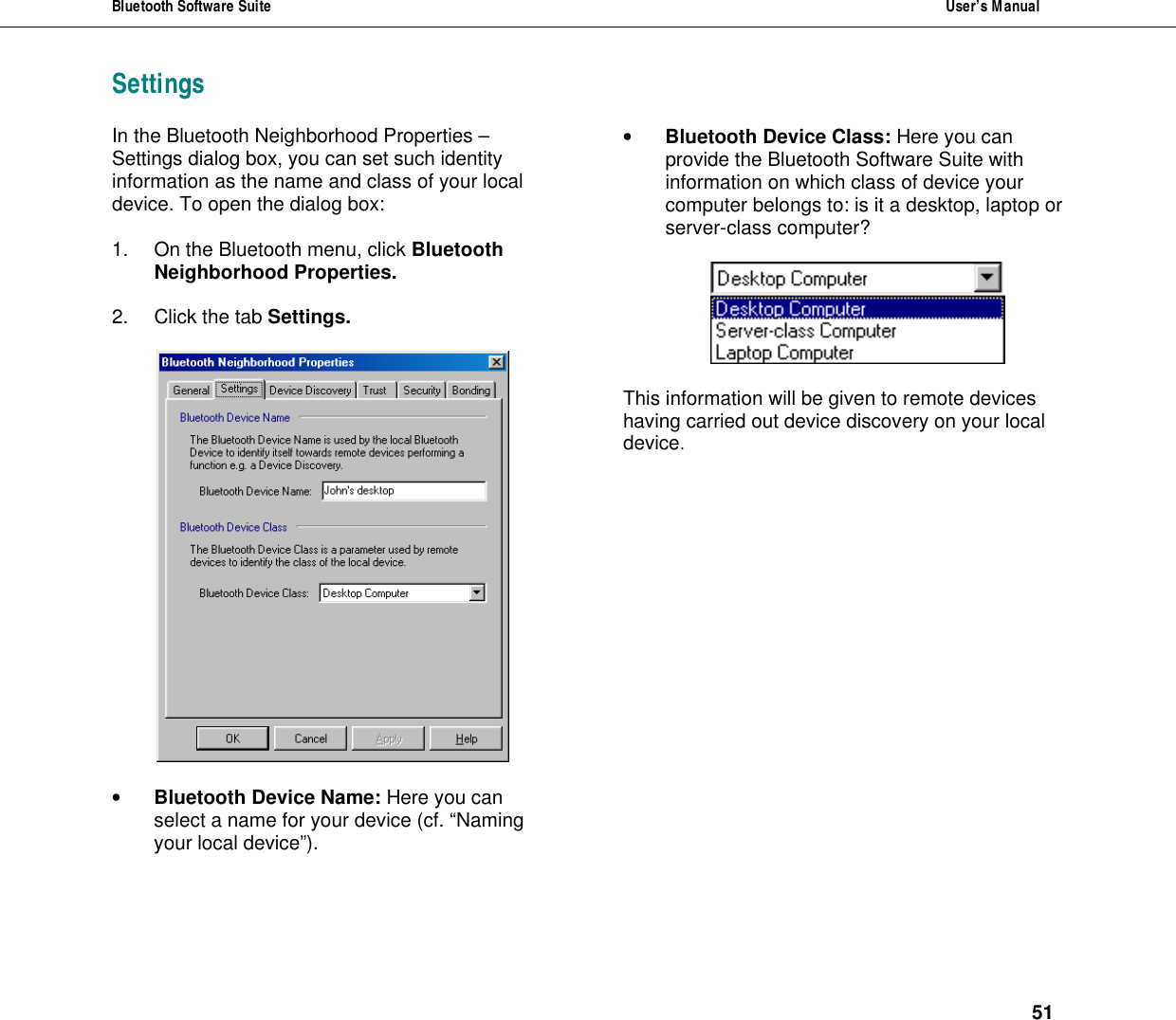 Bluetooth Software Suite  User&rsquo;s Manual      51 SettingsIn the Bluetooth Neighborhood Properties &ndash; Settings dialog box, you can set such identity information as the name and class of your local device. To open the dialog box:  1. On the Bluetooth menu, click Bluetooth Neighborhood Properties.  2. Click the tab Settings.    &bull; Bluetooth Device Name: Here you can select a name for your device (cf. &ldquo;Naming your local device&rdquo;).   &bull; Bluetooth Device Class: Here you can provide the Bluetooth Software Suite with information on which class of device your computer belongs to: is it a desktop, laptop or server-class computer?      This information will be given to remote devices having carried out device discovery on your local device.  