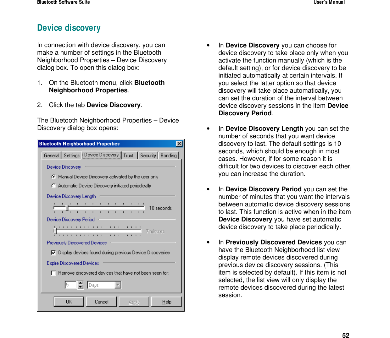 Bluetooth Software Suite  User&rsquo;s Manual      52 Device discovery  In connection with device discovery, you can make a number of settings in the Bluetooth Neighborhood Properties &ndash; Device Discovery dialog box. To open this dialog box:  1. On the Bluetooth menu, click Bluetooth Neighborhood Properties.  2. Click the tab Device Discovery.  The Bluetooth Neighborhood Properties &ndash; Device Discovery dialog box opens:   &bull; In Device Discovery you can choose for device discovery to take place only when you activate the function manually (which is the default setting), or for device discovery to be initiated automatically at certain intervals. If you select the latter option so that device discovery will take place automatically, you can set the duration of the interval between device discovery sessions in the item Device Discovery Period.  &bull; In Device Discovery Length you can set the number of seconds that you want device discovery to last. The default settings is 10 seconds, which should be enough in most cases. However, if for some reason it is difficult for two devices to discover each other, you can increase the duration.  &bull; In Device Discovery Period you can set the number of minutes that you want the intervals between automatic device discovery sessions to last. This function is active when in the item Device Discovery you have set automatic device discovery to take place periodically.   &bull; In Previously Discovered Devices you can have the Bluetooth Neighborhood list view display remote devices discovered during previous device discovery sessions. (This item is selected by default). If this item is not selected, the list view will only display the remote devices discovered during the latest session.  