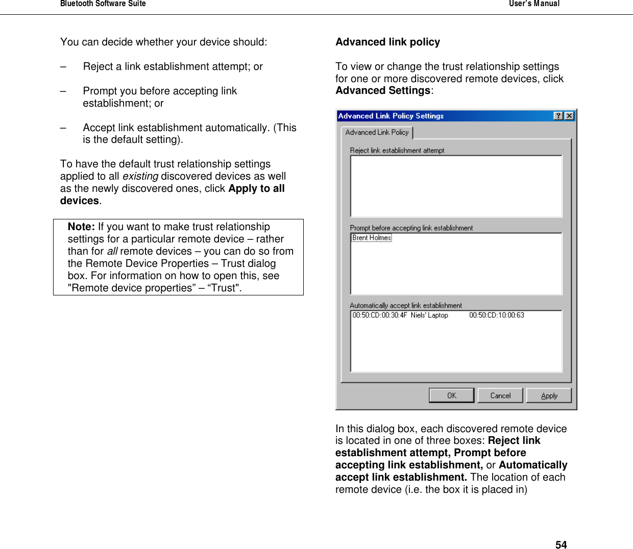 Bluetooth Software Suite  User&rsquo;s Manual      54 You can decide whether your device should:  &ndash;  Reject a link establishment attempt; or  &ndash; Prompt you before accepting link establishment; or   &ndash; Accept link establishment automatically. (This is the default setting).  To have the default trust relationship settings applied to all existing discovered devices as well as the newly discovered ones, click Apply to all devices.   Note: If you want to make trust relationship settings for a particular remote device &ndash; rather than for all remote devices &ndash; you can do so from the Remote Device Properties &ndash; Trust dialog box. For information on how to open this, see "Remote device properties&rdquo; &ndash; &ldquo;Trust".  Advanced link policy  To view or change the trust relationship settings for one or more discovered remote devices, click Advanced Settings:    In this dialog box, each discovered remote device is located in one of three boxes: Reject link establishment attempt, Prompt before accepting link establishment, or Automatically accept link establishment. The location of each remote device (i.e. the box it is placed in) 