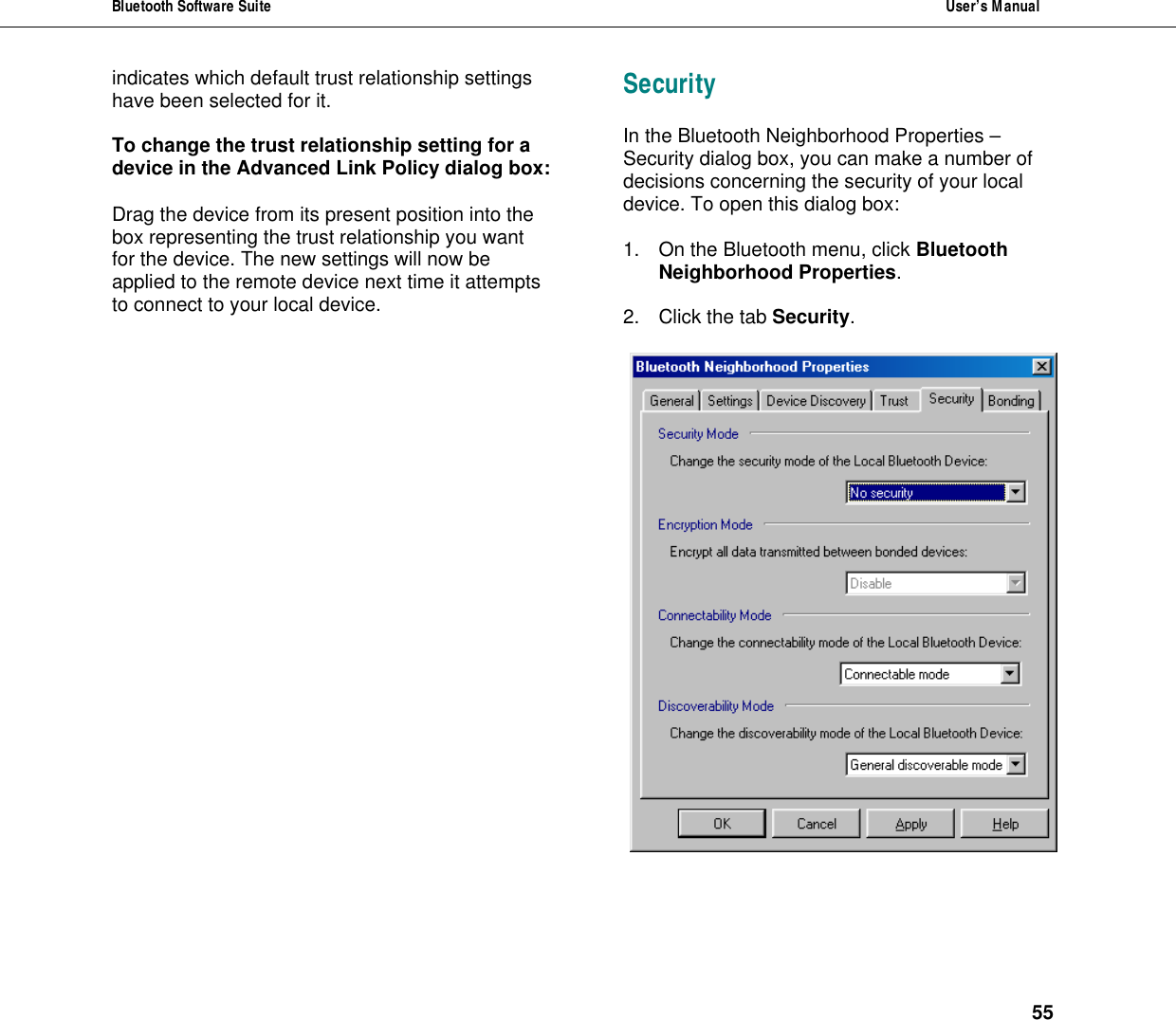 Bluetooth Software Suite  User&rsquo;s Manual      55 indicates which default trust relationship settings have been selected for it.  To change the trust relationship setting for a device in the Advanced Link Policy dialog box:    Drag the device from its present position into the  box representing the trust relationship you want for the device. The new settings will now be applied to the remote device next time it attempts to connect to your local device. Security In the Bluetooth Neighborhood Properties &ndash; Security dialog box, you can make a number of decisions concerning the security of your local device. To open this dialog box:  1. On the Bluetooth menu, click Bluetooth Neighborhood Properties.  2. Click the tab Security.   